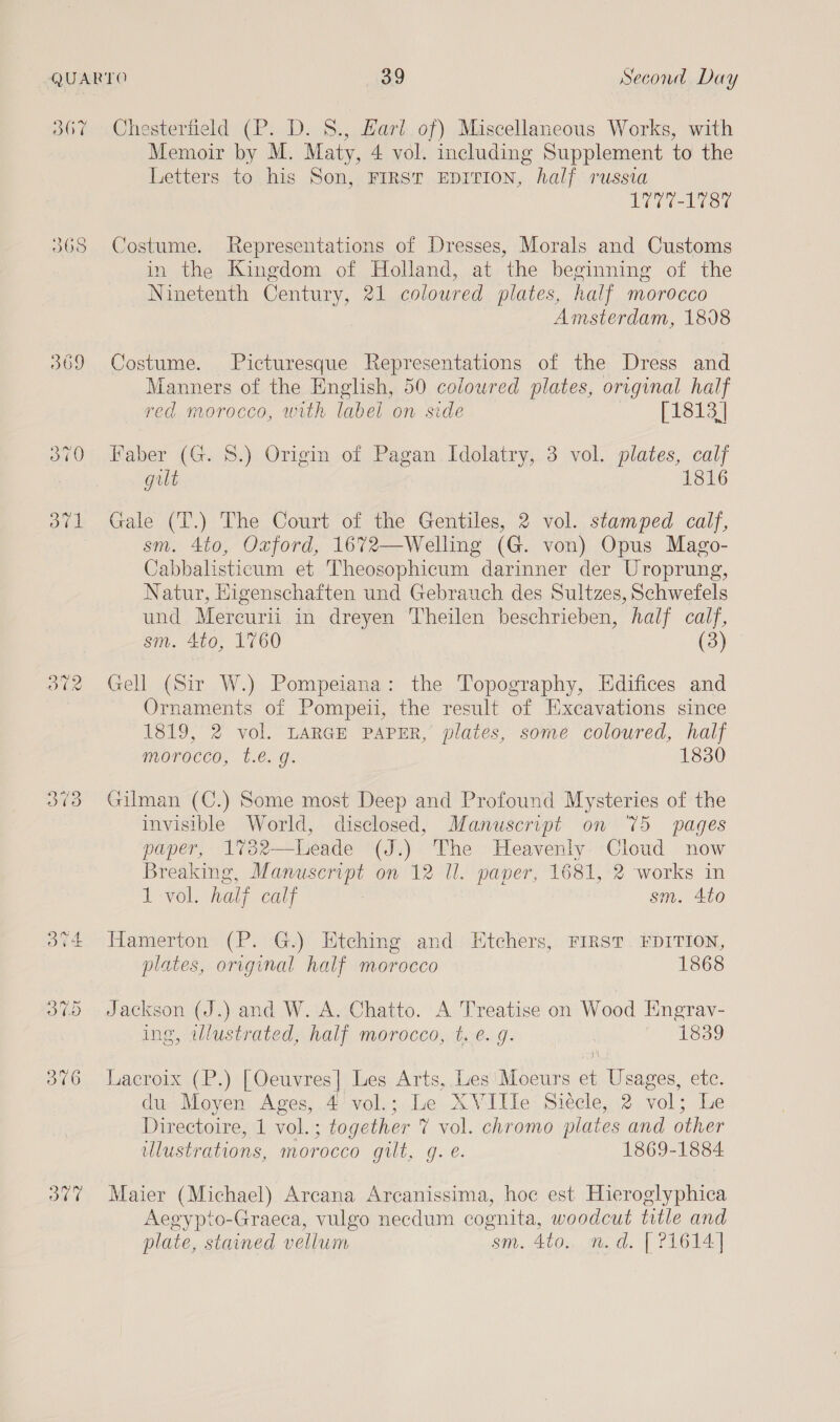 BOF 068 OTT Chesterfield (P. D. 8., Harl of) Miscellaneous Works, with Memoir by M. Maty, 4 vol. including Supplement to the Letters to his Son, FIRST EDITION, half russia 1777-1787 Costume. Representations of Dresses, Morals and Customs in the Kingdom of Holland, at the beginning of the Ninetenth Century, 21 coloured plates, half morocco Amsterdam, 1808 Costume. Picturesque Representations of the Dress and Manners of the English, 50 colowred plates, orrginal half red morocco, with label on side [1813] Faber (G. 8.) Origin of Pagan Idolatry, 3 vol. plates, calf gut 1816 Gale (T.) The Court of the Gentiles, 2 vol. stamped calf, sm. 4to, Oxford, 1672—Welling (G. von) Opus Mago- Cabbalisticum et Theosophicum darinner der Uroprung, Natur, Higenschaften und Gebrauch des Sultzes, Schwefels und Mercurii in dreyen Theilen beschrieben, half calf, sm. 4to, 1760 (3) Gell (Sir W.) Pompeiana: the Topography, Edifices and Ornaments of Pompeii, the result of Excavations since 1819, 2 vol. LARGE PAPER, plates, some coloured, half morocco, .é. g. 1830 Gilman (C.) Some most Deep and Profound Mysteries of the invisible World, disclosed, Manuscript on 75 pages paper, 1732—lLeade (J.) The Heavenly Cloud now Breaking, Manuscript on 12 Ul. paper, 1681, 2 works in 1 vol. half calf sm. 4to Hamerton (P. G.) Htching and Etchers, FIRST. EDITION, plates, original half morocco 1868 Jackson (J.) and W. A. Chatto. A Treatise on Wood Engrav- ing, illustrated, half morocco, t.é. g. 1839 Lacroix (P.) [Oeuvres| Les Arts, Les Moeurs et Usages, etc. du, Moyen Ages, .4’vol,;,.Le xX Ville: Siecle, 2. vol; lhe Directoire, 1 vol.; together 7 vol. chromo plates and other illustrations, morocco gilt, g. e. 1869-1884 Maier (Michael) Arcana Arcanissima, hoc est Hieroglyphica Aegypto-Graeca, vulgo necdum cognita, woodcut title and plate, stained vellum sm. 4to.. n.d. [ 21614]