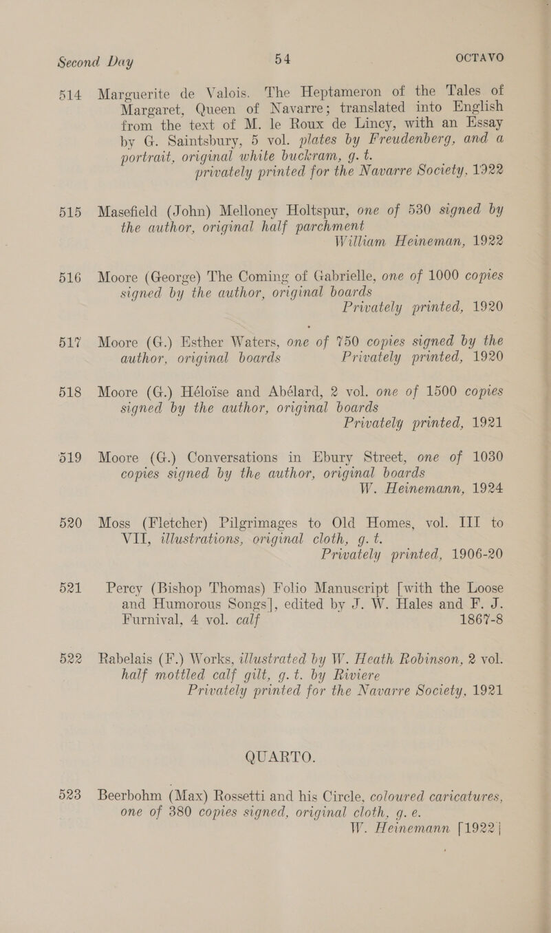 514 515 516 520 521 O22 O23 Marguerite de Valois. The Heptameron of the Tales of Margaret, Queen of Navarre; translated into English from the text of M. le Roux de Lincy, with an Essay by G. Saintsbury, 5 vol. plates by Freudenberg, and a portrait, original white buckram, 9. t. privately printed for the Navarre Society, 1922 Masefield (John) Melloney Holtspur, one of 530 signed by the author, original half parchment Wiliam Heineman, 1922 Moore (George) The Coming of Gabrielle, one of 1000 copies signed by the author, original boards Privately printed, 1920 Moore (G.) Esther Waters, one of 750 copies signed by the author, original boards Privately printed, 1920 Moore (G.) Héloise and Abélard, 2 vol. one of 1500 copies signed by the author, original boards Privately printed, 1921 Moore (G.) Conversations in Ebury Street, one of 1030 copies signed by the author, original boards W. Heinemann, 1924 Moss (Fletcher) Pilgrimages to Old Homes, vol. III to VII, wlustrations, original cloth, g. t. Privately printed, 1906-20 Percy (Bishop Thomas) Folio Manuscript [with the Loose and Humorous Songs], edited by J. W. Hales and F. J. Furnival, 4 vol. calf 1867-8 Rabelais (F.) Works, wlustrated by W. Heath Robinson, 2 vol. half mottled calf gilt, g.t. by Riviere Privately printed for the Navarre Society, 1921 QUARTO. Beerbohm (Max) Rossetti and his Circle, coloured caricatures, one of 380 copies signed, original cloth, gq. e. W. Heinemann [1922 |