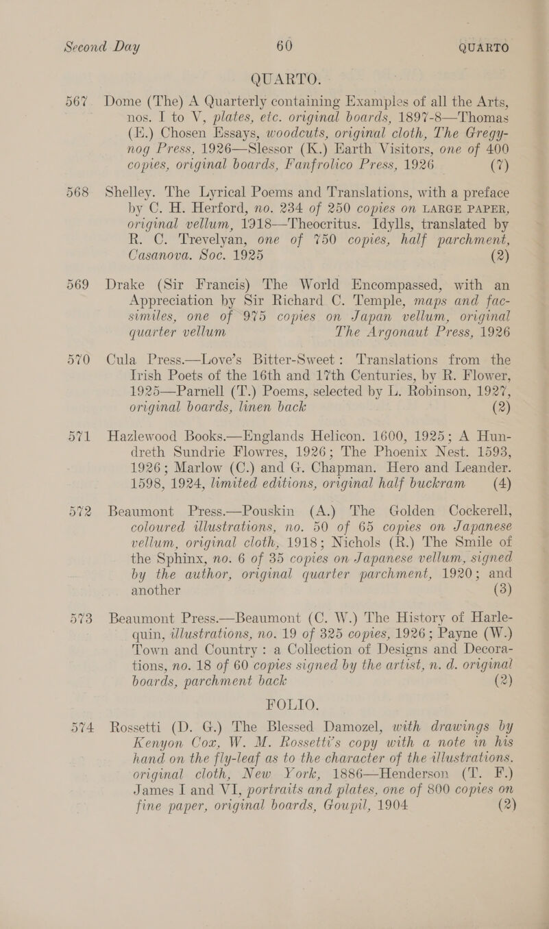 567% 568 569 570 571 572 QUARTO. Dome (The) A Quarterly containing Examples of all the Arts, nos. I to V, plates, etc. original boards, 1897-8—Thomas (E.) Chosen Essays, woodcuts, original cloth, The Gregy- nog Press, 1926—Slessor (K.) Earth Visitors, one of 400 copies, original boards, Fanfrolico Press, 1926 (7) Shelley. The Lyrical Poems and Translations, with a preface by C. H. Herford, no. 234 of 250 copies on LARGE PAPER, original vellum, 1918—Theocritus. Idylls, translated by R. C. Trevelyan, one of %50 copies, half parchment, Casanova. Soc. 1925 (2) Drake (Sir Francis) The World Encompassed, with an Appreciation by Sir Richard C. Temple, maps and fac- smiles, one of 975 copes on Japan vellum, original quarter vellum The Argonaut Press, 1926 Cula Press——Love’s Bitter-Sweet: Translations from the Irish Poets of the 16th and 17th Centuries, by R. Flower, 1925—Parnell (T.) Poems, selected by L. Robinson, 1927, original boards, linen back (2) Hazlewood Books.—Englands Helicon. 1600, 1925; A Hun- dreth Sundrie Flowres, 1926; The Phoenix Nest. 15938, 1926; Marlow (C.) and G. Chapman. Hero and Leander. 1598, 1924, limited editions, original half buckram (4) Beaumont Press.—Pouskin (A.) The Golden Cockerell, coloured illustrations, no. 50 of 65 copies on Japanese vellum, original cloth, 1918; Nichols (R.) The Smile of the Sphinx, no. 6 of 35 copies on Japanese vellum, signed by the author, original quarter parchment, 1920; and another (3) Beaumont Press—Beaumont (C. W.) The History of Harle- quin, illustrations, no. 19 of 325 copies, 1926; Payne (W.) Town and Country: a Collection of Designs and Decora- tions, no. 18 of 60 copies signed by the artist, n. d. original boards, parchment back (2) FOLIO. Rossetti (D. G.) The Blessed Damozel, with drawings by Kenyon Cox, W. M. Rossetti’s copy with a note im his hand on the fly-leaf as to the character of the tllustrations. original cloth, New York, 1886—Henderson (T. F.) James I and VI, portraits and plates, one of 800 copies on