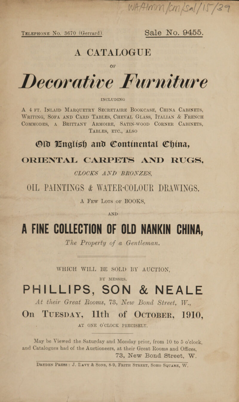   TeLerpHonre No. 3670 (Gerrard). Sale No. 9455. A CATALOGUE OF Decorative Furniture INCLUDING A 4 FT. INLAID MARQUETRY SECRETAIRE BOOKCASE, CHINA CABINETS, WRITING, SOFA AND CARD TABLES, CHEVAL GLASS, ITALIAN &amp; FRENCH CoMMODES, A BRITTANY ARMOIRE, SATIN-WOOD CORNER CABINETS, TABLES, ETC., ALSO OW Znaltsh and Continental China, ORIENTAL CARPETS AND RUGS, CLOCKS AND BRONZES, OlL PAINTINGS &amp; WATER-COLOUR DRAWINGS, A Frew Lots or BOOKS, AND A FINE COLLECTION OF OLD NANKIN CHINA, The Property of a Gentleman.  WHICH WILL BE SOLD BY AUCTION, BY MESSRS. PHILLIPS, SON &amp; NEALE At thew Great Rooms, 73, New Bond Street, W., On TurEspAy, Ith of Ocroprr, 1910, AT ONE OCLOCK PRECISELY.  May be Viewed the Saturday and Monday prior, from 10 to 5 o’clock, and Catalogues had of the Auctioneers, at their Great Rooms and Offices, 73, New Bond Street, W. RI A SL ES A ea DRYDEN Press: J. Davy &amp; Sons, 8-9, Frirn Srreet, Sono SQuakE, W.