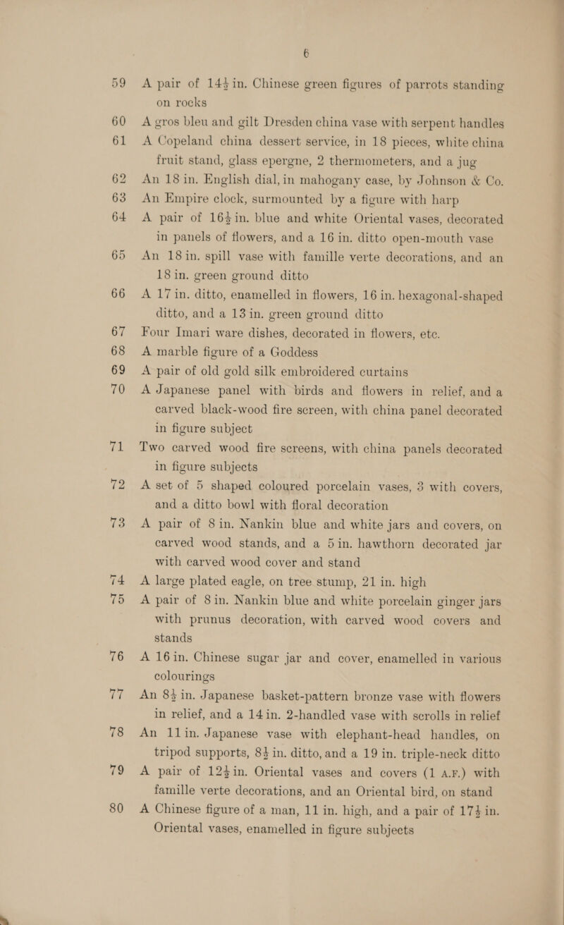 A pair of 143in. Chinese green figures of parrots standing on rocks A gros bleu and gilt Dresden china vase with serpent handles A Copeland china dessert service, in 18 pieces, white china fruit stand, glass epergne, 2 thermometers, and a jug An 18 in. English dial, in mahogany ease, by Johnson &amp; Co. An Empire clock, surmounted by a figure with harp A pair of 163in. blue and white Oriental vases, decorated in panels of flowers, and a 16 in. ditto open-mouth vase An 18in. spill vase with famille verte decorations, and an 18 in. green ground ditto A 17 in. ditto, enamelled in flowers, 16 in. hexagonal-shaped ditto, and a 13 in. green ground ditto Four Imari ware dishes, decorated in flowers, etc. A marble figure of a Goddess A pair of old gold silk embroidered curtains A Japanese panel with birds and flowers in relief, and a carved black-wood fire screen, with china panel decorated in figure subject Two carved wood fire screens, with china panels decorated in figure subjects A set of 5 shaped coloured porcelain vases, 3 with covers, and a ditto bowl with floral decoration A pair of 8in. Nankin blue and white jars and covers, on carved wood stands, and a 5in. hawthorn decorated jar with carved wood cover and stand A large plated eagle, on tree stump, 21 in. high A pair of 8in. Nankin blue and white porcelain ginger jars with prunus decoration, with carved wood covers and stands A 16in. Chinese sugar jar and cover, enamelled in various colourings An 83 in. Japanese basket-pattern bronze vase with flowers in relief, and a 14in. 2-handled vase with scrolls in relief An 11in. Japanese vase with elephant-head handles, on tripod supports, 84 in. ditto, and a 19 in. triple-neck ditto A pair of 123in. Oriental vases and covers (1 a.F.) with famille verte decorations, and an Oriental bird, on stand A Chinese figure of a man, 11 in. high, and a pair of 174 in. Oriental vases, enamelled in figure subjects ~~