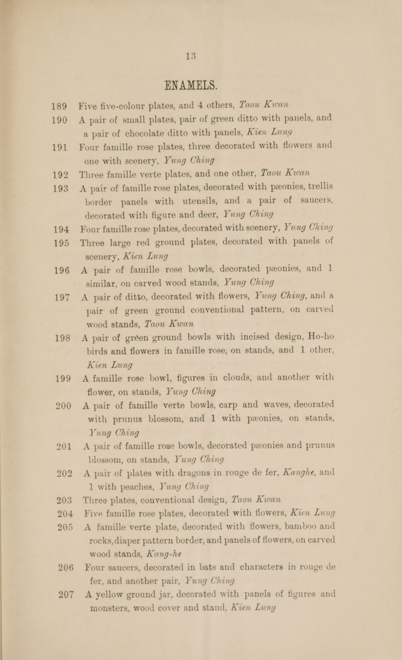  189 190 198 199 200 207 15 ENAMELS. Five five-colour plates, and 4 others, Taou Kwan A pair of small plates, pair of green ditto with panels, and a pair of chocolate ditto with panels, Aven Lung Four famille rose plates, three decorated with flowers and one with scenery, Yung Ching Three famille verte plates, and one other, Taou Kwan A pair of famille rose plates, decorated with pzeonies, trellis border panels with utensils, and a pair of saucers, decorated with figure and deer, Yung Ching Four famille rose plates, decorated with scenery, Yung Ching Three large red ground plates, decorated with panels of scenery, Kien Lung A pair of famille rose bowls, decorated ponies, and 1 similar, on carved wood stands, Yung Ching A pair of ditto, decorated with flowers, Yung Ching, and a pair of green ground conventional pattern, on carved wood stands, Taou Kwan A pair of gréen ground bowls with incised design, Ho-ho birds and flowers in famille rose, on stands, and 1 other, Kien Lung A famille rose bowl, figures in clouds, and another with flower, on stands, Yung Ching A pair of famille verte bowls, carp and waves, decorated with prunus blossom, and 1 with ponies, on stands, Yung Ching A pair of famille rose bowls, decorated ponies and prunus blossom, on stands, Yung Ching A pair of plates with dragons in rouge de fer, Kanghe, and 1 with peaches, Yung Ching Three plates, conventional design, Z’wow Kwan Five famille rose plates, decorated with flowers, Kien Lung A famille verte plate, decorated with flowers, bamboo and rocks, diaper pattern border, and panels of flowers, on carved wood stands, Kang-he Four saucers, decorated in bats and characters in rouge de fer, and another pair, Yung Ching A yellow ground jar, decorated with panels of figures and monsters, wood cover and stand, Aven Lung