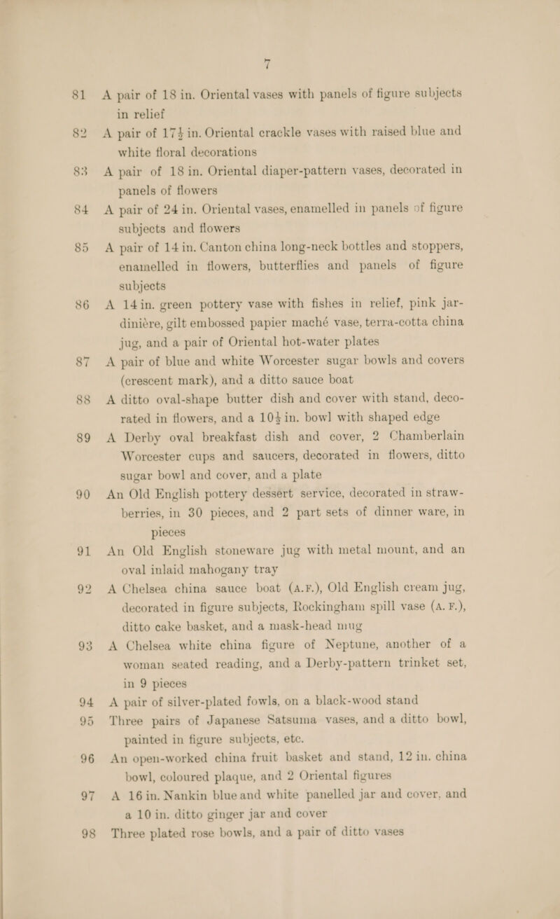 81 88 89 90 91 93 7 A pair of 18 in. Oriental vases with panels of figure subjects in relief A pair of 17} in. Oriental crackle vases with raised blue and white floral decorations A pair of 18 in. Oriental diaper-pattern vases, decorated in panels of flowers A pair of 24 in. Oriental vases, enamelled in panels of figure subjects and flowers A pair of 14 in. Canton china long-neck bottles and stoppers, enamelled in flowers, butterflies and panels of figure subjects A 14 in. green pottery vase with fishes in relief, pink Jar- diniére, gilt embossed papier maché vase, terra-cotta china jug, and a pair of Oriental hot-water plates A pair of blue and white Worcester sugar bowls and covers (crescent mark), and a ditto sauce boat A ditto oval-shape butter dish and cover with stand, deco- rated in flowers, and a 10} in. bow] with shaped edge A Derby oval breakfast dish and cover, 2 Chamberlain Worcester cups and saucers, decorated in flowers, ditto sugar bowl and cover, and a plate An Old English pottery dessert service, decorated in straw- berries, in 30 pieces, and 2 part sets of dinner ware, in pieces An Old English stoneware jug with metal mount, and an oval inlaid mahogany tray A Chelsea china sauce boat (a4.F.), Old English cream jug, decorated in figure subjects, Rockingham spill vase (A. F.), ditto cake basket, and a mask-head mug A Chelsea white china figure of Neptune, another of a woman seated reading, and a Derby-pattern trinket set, in 9 pieces A pair of silver-plated fowls, on a black-wood stand Three pairs of Japanese Satsuma vases, and a ditto bowl, painted in figure subjects, etc. An open-worked china fruit basket and stand, 12 in. china bowl, coloured plaque, and 2 Oriental figures A 16in. Nankin blue and white panelled jar and cover. and a 10 in. ditto ginger jar and cover Three plated rose bowls, and a pair of ditto vases
