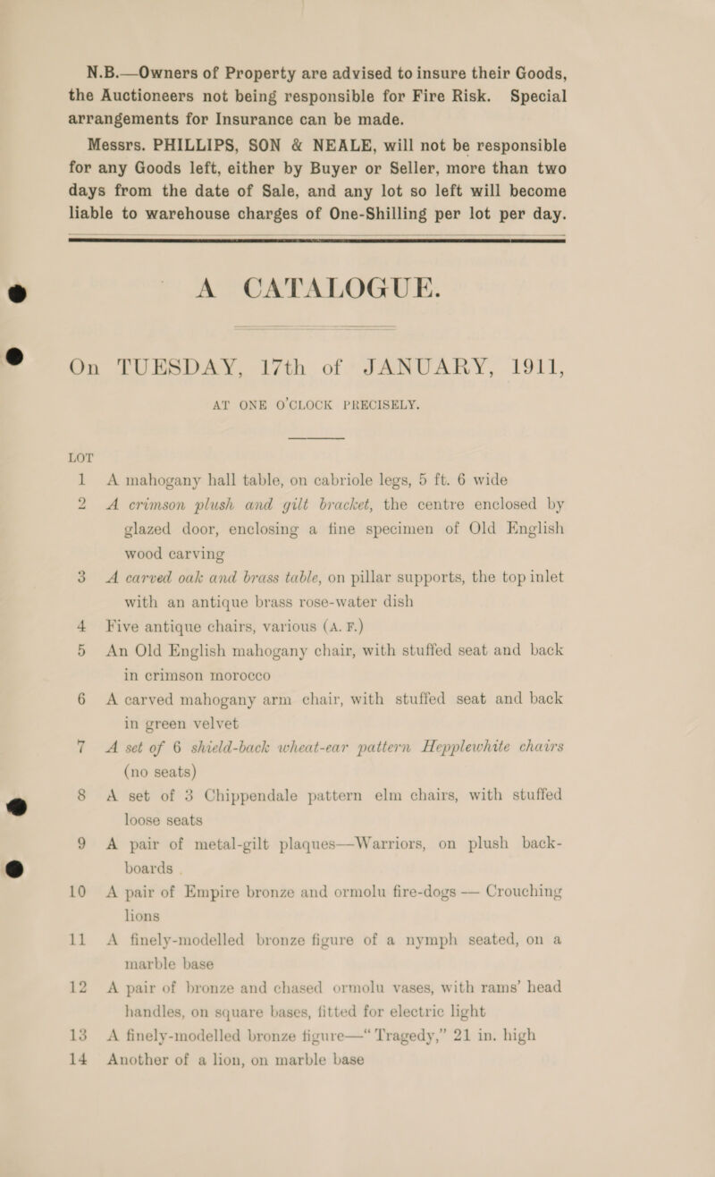 N.B.—Owners of Property are advised to insure their Goods, the Auctioneers not being responsible for Fire Risk. Special arrangements for Insurance can be made. Messrs. PHILLIPS, SON &amp; NEALE, will not be responsible for any Goods left, either by Buyer or Seller, more than two days from the date of Sale, and any lot so left will become liable to warehouse charges of One-Shilling per lot per day.    A CATALOGUE. On TUESDAY, 17th of JANUARY, 1911, AT ONE O'CLOCK PRECISELY. LOT 1 A mahogany hall table, on cabriole legs, 5 ft. 6 wide 2 &lt;A crimson plush and gilt bracket, the centre enclosed by glazed door, enclosing a fine specimen of Old English wood carving 3. A carved oak and brass table, on pillar supports, the top inlet with an antique brass rose-water dish Five antique chairs, various (A. F.) 5 An Old English mahogany chair, with stuffed seat and back in crimson morocco 6 A carved mahogany arm chair, with stuffed seat and back in green velvet 7 A set of 6 shield-back wheat-ear pattern Hepplewhate chairs (no seats) 8 A set of 3 Chippendale pattern elm chairs, with stuffed loose seats Warriors, on plush _ back-  9 A pair of metal-gilt plaques boards | 10 A pair of Empire bronze and ormolu fire-dogs — Crouching lions 11 A finely-modelled bronze figure of a nymph seated, on a marble base 12 A pair of bronze and chased ormolu vases, with rams’ head handles, on square bases, fitted for electric hght 13 A finely-modelled bronze figure—“ Tragedy,” 21 in. high 14 Another of a lion, on marble base