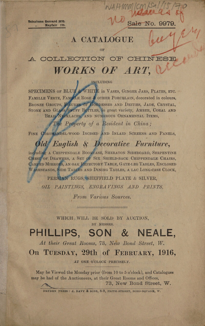     a i VA, Ly fan Vt mc) e J ps pa » ®elephone Gerrard 3670. °F Mayfair 170. ye Sale-tvo. 9979. en A CATALOGUE OF A Cnt HC rrTOnN Or arene y 4 Ae WORKS OF ART, | Yr  L y J NCLUDING SPECIMENS or BLUE g ay HI Ni in VASES, GINGER JARS, PLATES, ETC. FAMILLE VERTE, Fam as z 2 Rose &amp; OTHER PORCELAIN, decorated in colours, BRONZE are (aug Eg ai Gon DESSES AND DeitiEs, JaDE, CRYSTAL, STONE AND GL A OPE ‘TTLES, 4n great variety, AMBER, CORAL AND BEAD) typ KLACESY AND NUMEROUS ORNAMENTAL ITEMS,   if 4 [he Bye bert y of a Resident wm China; Ae i  BINE: | gbn0y A. . WooD INCISED ,   d AND INLAID ie cicouphes AND PANELS, dic Al; ! English SS’ Decorative Furniture, ingladigf ®» A CHIPPENDALE Boo isi SHERATON SIDEBOARD, SERPENTINE fi OF ESE Por. DRAWERS, A SET oi SIX SHIELD-BACK CHIPPENDALE CHAIRS, GAR y D MIRRORS f Wee SHSTANDS, S ahs AND DINING Wigs: A LAC LONG- ue CLOCK, 7 Penshathuas SHEFFIELD PLATE &amp; SILVER, OLB: PAINTINGS, ENGRAVINGS AND PRINTS, From Varwus Sources. f   WHICH. WILL BE SOLD BY AUCTION, BY MESSRS. PHILLIPS, SON &amp; NEALE, At their Great Rooms, 73, Néw Bond Street, W. On TuEspDAy, 29th of FEesBruary, 1916, AT ONE O'CLOCK ‘PRECISELY. May be Viewed the Monday prior (from 10 to 5 o’clock), and Catalogues may be had of the Auctioneers, at their Great Rooms and Offices, va. 73, New Bond Street, W. DRYDEN PRESS: J. DAVY &amp; SONS, 8-9, FRITH-STREET, SOHO-SQUARB, W. 