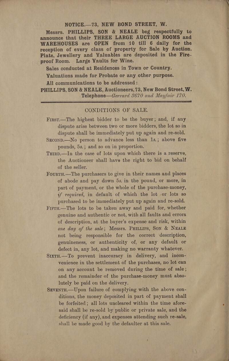 NOTICE.—73, NEW BOND STREET, W. Messrs. PHILLIPS, SON &amp; NEALE beg respectfully to announce that their THREE LARGE AUCTION ROOMS and WAREHOUSES are OPEN from 10 till 6 daily for the reception of every class of property for Sale by Auction. Plate, Jewellery and Valuables are deposited in the Fire- proof Room. Large Vaults for Wine. Sales conducted at Residences in Town or Country. Valuations made for Probate or any other purpose. All communications to be addressed : PHILLIPS, SON &amp; NEALE, Auctioneers, 73, New Bond Street, W. Telephone—Gerrard 3670 and Mayfair 170. SR SS a A ESL ATE TTR UB IEE A ERLE IEEE OES EI CONDITIONS OF SALE. First.—The highest bidder to be the buyer; and, if any dispute arise between two or more bidders, the lot so in dispute shall be immediately put up again and re-sold. SEcOND.—No person to advance less than 1s.; above five pounds, 5s.; and so on in proportion. THIRD.—In the case of lots upon which there is a reserve, the Auctioneer shall have the right to bid on behalf of the seller. FourtH.—The purchasers to give in their names and places of abode and pay down 5s. in the pound, or more, in part of payment, or the whole of the purchase-money, of required, in default of which the lot -or lots so purchased to be immediately put up again and re-sold. Firta.—The lots to be taken away and paid for, whether genuine and authentic or not, with all faults and errors of description, at the buyer’s expense and risk, within one day of the sale; Messrs. PHitiirs, Son &amp; NEALE not being responsible for the correct description, genuineness, or authenticity of, or any default or defect in, any lot, and making no warranty whatever. S1xtH.—-To prevent inaccuracy in delivery, and incon- venience in the settlement of the purchases, no lot can on any account be removed during the time of sale; and the remainder of the purchase-money must abso- lutely be paid on the delivery. SEVENTH.—Upon failure of complying with the above con- ditions, the money deposited in part of payment shall be forfeited; all lots uncleared within the time afore- said shall be re-sold by public or private sale, and the deficiency (if any), and expenses attending such re-sale, shall be made good by the defaulter at this sale. 