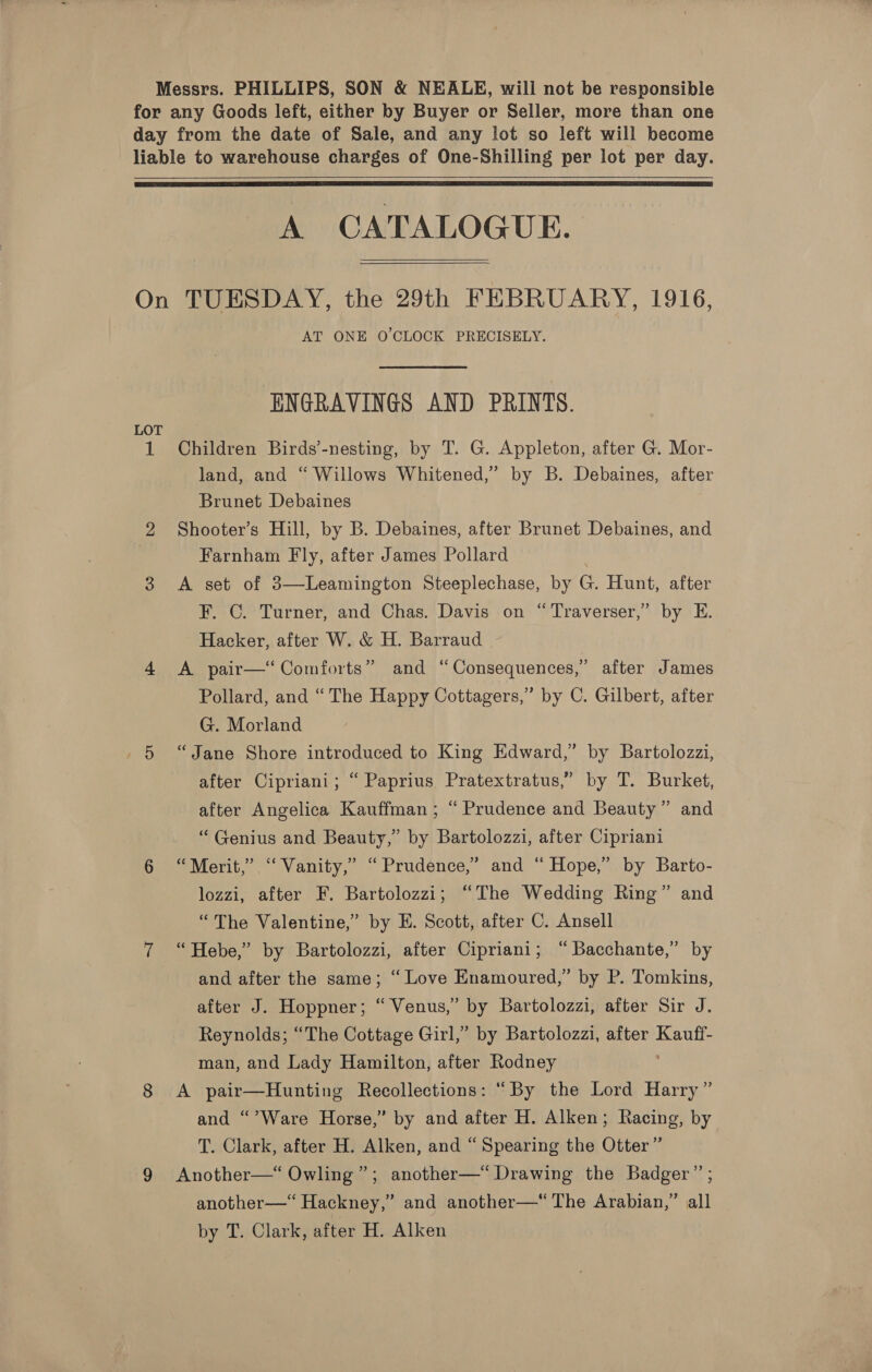 Messrs. PHILLIPS, SON &amp; NEALE, will not be responsible for any Goods left, either by Buyer or Seller, more than one day from the date of Sale, and any lot so left will become liable to warehouse charges of One-Shilling per lot per day.   A CATALOGUE.   On TUESDAY, the 29th FEBRUARY, 1916, AT ONE O'CLOCK PRECISELY. ENGRAVINGS AND PRINTS. LOT 1 Children Birds’-nesting, by T. G. Appleton, after G. Mor- land, and “ Willows Whitened,” by B. Debaines, after Brunet Debaines 2 Shooter’s Hill, by B. Debaines, after Brunet Debaines, and Farnham Fly, after James Pollard 3 &lt;A set of 3—Leamington Steeplechase, by G. Hunt, after F. C. Turner, and Chas. Davis on “Traverser,” by E. Hacker, after W. &amp; H. Barraud 4 &lt;A pair—“‘ Comforts” and “Consequences,” after James Pollard, and “The Happy Cottagers,” by C. Gilbert, after G. Morland 5 “Jane Shore introduced to King Edward,’ by Bartolozzi, after Cipriani; “ Paprius Pratextratus,” by T. Burket, after Angelica Kauffman; “ Prudence and Beauty” and “ Genius and Beauty,” by Bartolozzi, after Cipriani 6 “Merit,” “ Vanity,” “Prudence,” and “ Hope,” by Barto- lozzi, after F. Bartolozzi; “The Wedding Ring” and “The Valentine,’ by E. Scott, after C. Ansell 7 “Hebe,” by Bartolozzi, after Cipriani; “Bacchante,” by and after the same; “ Love Enamoured,” by P. Tomkins, after J. Hoppner; “ Venus,” by Bartolozzi, after Sir J. Reynolds; “The Cottage Girl,” by Bartolozzi, after Kauff- man, and Lady Hamilton, after Rodney ; 8 A pair—Hunting Recollections: “By the Lord Harry” and “’Ware Horse,” by and after H. Alken; Racing, by T. Clark, after H. Alken, and “Spearing the Otter” 9 Another—“ Owling”; another—“ Drawing the Badger” ; another—‘ Hackney,” and another—‘ The Arabian,” all by T. Clark, after H. Alken