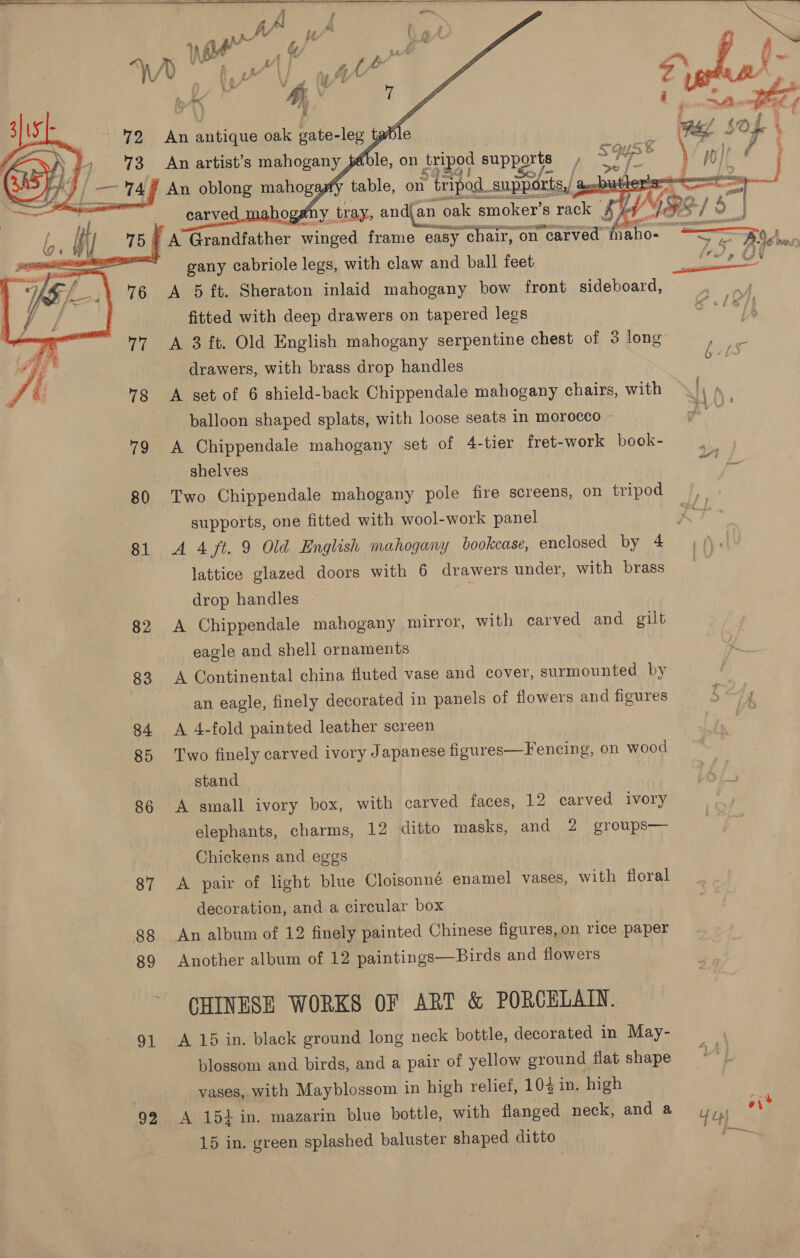    éble, on tripod supports ) >   ay rian on tripod supparts,/ : fx No tray, andj an 0} oak smoker’s rack f ahogatn ie i A Ronatet her winged frame easy “chair, on carved naho- ' gany cabriole legs, with claw and ball feet A 5 ft. Sheraton inlaid mahogany bow front sideboard, fitted with deep drawers on tapered legs A 3 ft. Old English mahogany serpentine chest of 3 long drawers, with brass drop handles A set of 6 shield-back Chippendale mahogany chairs, with balloon shaped splats, with loose seats in morocco 79 A Chippendale mahogany set of 4-tier fret-work book- shelves 80 Two Chippendale mahogany pole fire screens, on tripod supports, one fitted with wool-work panel S/ € ig ™ tg é  lattice glazed doors with 6 drawers under, with brass drop handles | 82 <A Chippendale mahogany mirror, with carved and gilt eagle and shell ornaments 83 A Continental china fluted vase and cover, surmounted by an eagle, finely decorated in panels of flowers and figures 84 A 4-fold painted leather screen 85 Two finely carved ivory Japanese figures—Fencing, on wood stand 86 A small ivory box, with carved faces, 12 carved ivory elephants, charms, 12 ditto masks, and 2 groups— Chickens and eggs 87 A pair of light blue Cloisonné enamel vases, with floral decoration, and a circular box 88 An album of 12 finely painted Chinese figures, on rice paper 89 Another album of 12 paintings—Birds and flowers ~ CHINESE WORKS OF ART &amp; PORCELAIN. 91 A 15 in. black ground long neck bottle, decorated in May- blossom and birds, and a pair of yellow ground flat shape vases, with Mayblossom in high relief, 104 in. high 92 A 154 in. mazarin blue bottle, with flanged neck, and a 15 in. green splashed baluster shaped ditto 4 twee ¥