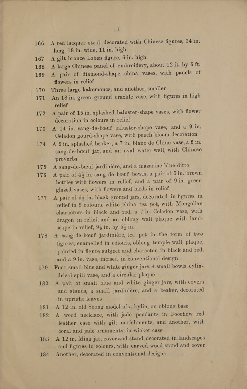  166 167 168 169 170 Lae 172 173 174 75 ‘176 177 178 Wy 180 181 182 183 184 11 A red lacquer stool, decorated with Chinese figures, 34 in. long, 18 in. wide, 11 in. high A gilt bronze Loben figure, 6 in. high A large Chinese panel of embroidery, about 12 tt. by 6 it. A pair of diamond-shape china vases, with panels of flowers in relief Three large kakemonos, and another, smaller An 18 in. green ground crackle vase, with figures in high relief A pair of 15 in. splashed baluster-shape vases, with flower decoration in colours in relief A 14 in. sang-de-bceuf baluster-shape vase, and a 210. Celadon gourd-shape vase, with peach bloom decoration A Qin. splashed beaker, a 7 in. blanc de Chine vase, a 6 in. sang-de-bceuf jar, and an oval water well, with Chinese proverbs A sang-de-beeuf jardiniére, and a mazarine blue ditto A pair of 44 in. sang-de-boeuf bowls, a pair of 5 in. brown bottles with flowers in relief, and a pair of 9in. green glazed vases, with flowers and birds in relief A pair of 54 in. black ground jars, decorated in figures in relief in 5 colours, white china tea pot, with Mongolian characters in black and red, a 7 in. Celadon vase, with dragon in relief, and an oblong wall plaque with land- scape in relief, 9} in. by 53 in. A sang-de-boeuf jardiniére, tea pot in the form of two figures, enamelled in colours, oblong temple wall plaque, painted in figure subject and character, in black and red, and a 9 in. vase, incised in conventional design Four small blue and white ginger jars, 4 small bowls, cylin- drical spill vase, and a circular plaque A pair of small blue and white ginger jars, with covers and stands, a small jardiniére, and a beaker, decorated in upright leaves A 12 in. old Soong model of a kylin, on oblong base A wood necklace, with jade pendants in Foochow red leather case with gilt enrichments, and another, with coral and jade ornaments, in wicker case A 12 in. Ming jar, cover and stand, decorated in landscapes and figures in colours, with carved wood stand and cover Another, decorated in conventional designs
