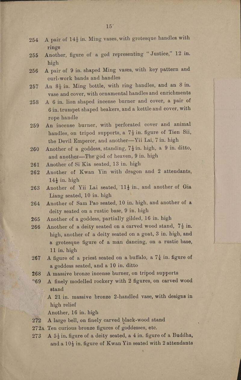 254 255 256 257 258 259 268 °69 272 15° A pair of 144 in. Ming vases, with grotesque handles with rings Another, figure of a god representing “Justice,” 12 in. high A pair of 9 in. shaped Ming vases, with key pattern and curl-work bands and handles An 84 in. Ming bottle, with ring handles, and an 8 in. vase and cover, with ornamental handles and enrichments A 6 in. lion shaped incense burner and cover, a pair of 6 in. trumpet shaped beakers, and a kettle and cover, with rope handle An incense burner, with perforated cover and animal handles, on tripod supports, a 74 in. figure of Tien Sil, the Devil Emperor, and another—Y1i Lai, Tin. high Another of a goddess, standing, 7}in. high, a 9 in. ditto, and another—The god of heaven, 9 in. high Another of Si Kia seated, 13 in. high Another of Kwan Yin with dragon and 2 attendants, 144 in. high Another of Yii Lai seated, 114 in., and another of Gia Liang seated, 10 in. high Another of Sam Pao seated, 10 in. high, and another of a deity seated on a rustic base, 9 in. high Another of a goddess, partially gilded, 16 in. high Another of a deity seated on a carved wood stand, 7% in. high, another of a deity seated on a goat, 3 in. high, and a grotesque figure of a man dancing, on a rustic base, 11 in. high A figure of a priest seated on a buffalo, a 74 in. figure of a goddess seated, and a 10 in. ditto A massive bronze incense burner, on tripod supports A finely modelled rockery with 2 figures, on carved wood stand A 21 in. massive bronze 2-handled vase, with designs in high relief Another, 16 in. high A large bell, on finely carved black-wood stand 273 A 54 in. figure of a deity seated, a 4 in. figure of a Buddha, and a 104 in. figure of Kwan Yin seated with 2 attendants     