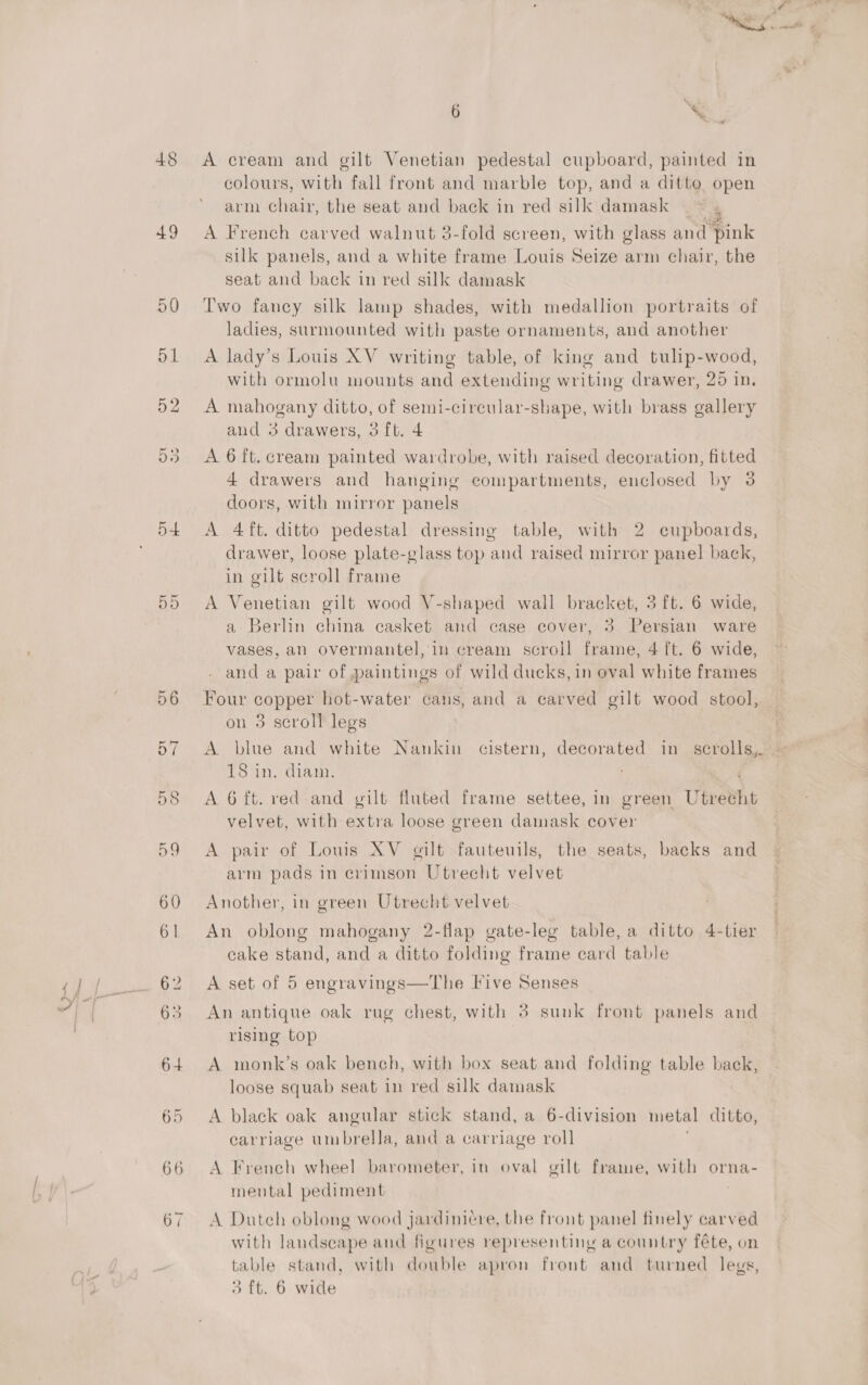 b+ 65 6 ; % A cream and gilt Venetian pedestal cupboard, painted in colours, with fall front and marble top, and a ditto open arm chair, the seat and back in red silk damask © A French carved walnut 3-fold screen, with glass and pink silk panels, and a white frame Louis Seize arm chair, the seat and back in red silk damask Two fancy silk lamp shades, with medallion portraits of ladies, surmounted with paste ornaments, and another A lady’s Louis XV writing table, of king and tulip-wood, with ormolu mounts and extending writing drawer, 25 in. A mahogany ditto, of semi-circular-shape, with brass gallery and 3 drawers, 3 ft. 4 A 6 ft. cream painted wardrobe, with raised decoration, fitted 4 drawers and hanging compartments, enclosed by 3 doors, with mirror panels A 4 ft. ditto pedestal dressing table, with 2 cupboards, drawer, loose plate-glass top and raised mirror panel back, in gilt scroll frame A Venetian gilt wood V-shaped wall bracket, 3 ft. 6 wide, a Berlin china casket and case cover, 3 Persian ware vases, an overmantel, in cream scroll frame, 4 ft. 6 wide, and a pair of paintings of wild ducks, in oval white frames Four copper hot-water cans, and a carved gilt wood stool, 9 on 3 scroll legs | A blue and white Nankin cistern, decorated in scrolls, — 18 in. diam. A 6 ft. red and gilt fluted frame settee, in green Utrecht velvet, with extra loose green damask cover A pair of Lows XV gilt fauteuils, the seats, backs and arm pads in crimson Utrecht velvet Another, in green Utrecht velvet An oblong mahogany 2-flap gate-leg table, a ditto 4-tier cake stand, and a ditto folding frame card table A set of 5 engravings—The Five Senses An antique oak rug chest, with 3 sunk front panels and rising top A monk’s oak bench, with box seat and folding table back, loose squab seat in red silk damask A black oak angular stick stand, a 6-division metal ditto, carriage umbrella, and a carriage roll A French wheel barometer, in oval gilt frame, with orna- mental pediment A Duteh oblong wood jardinieére, the front panel finely carved with landseape and figures representing a country féte, on table stand, with double apron front and turned legs,