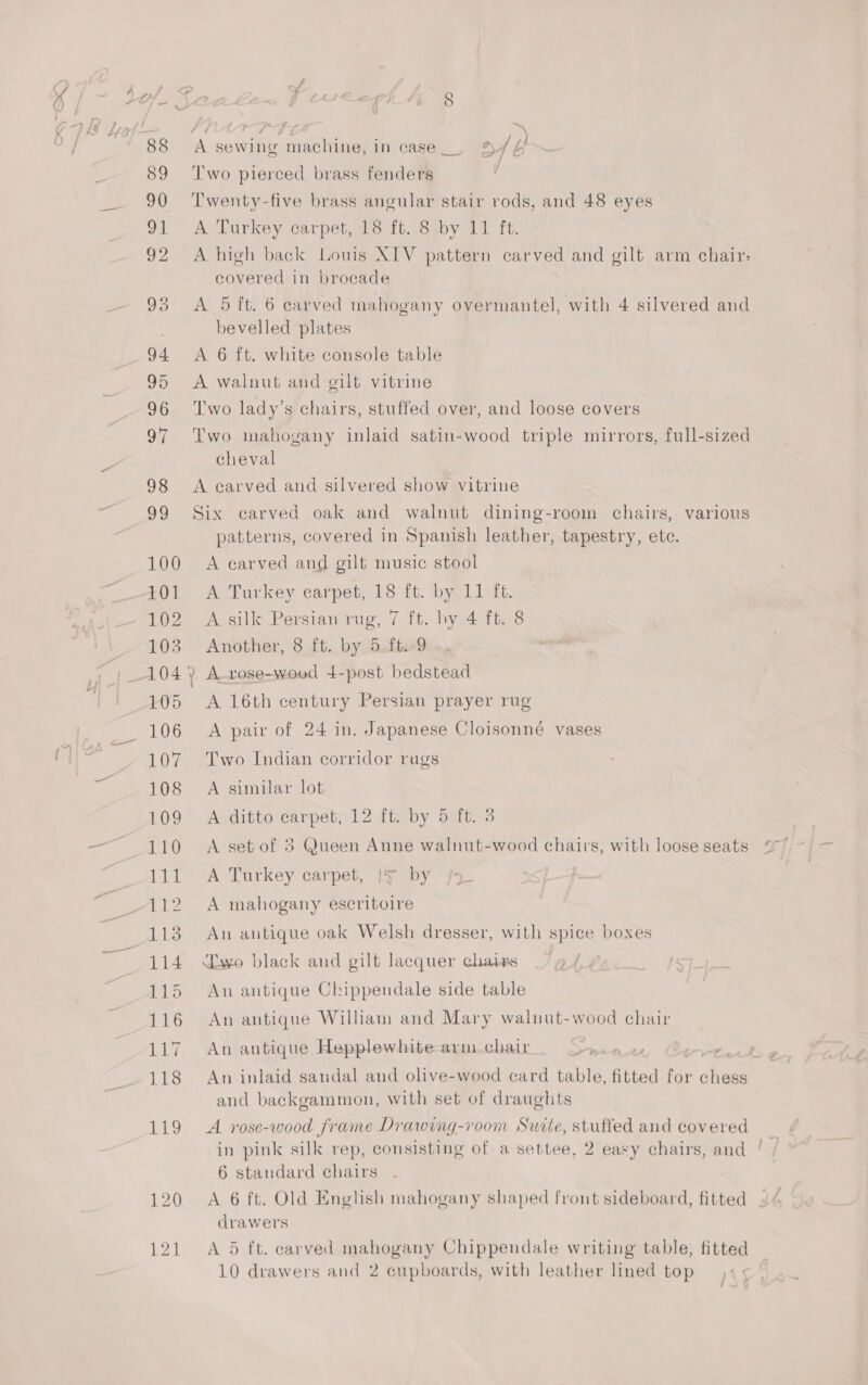 A sewing machine, in case __ a / 6} Two pierced brass fenders 3 Twenty-five brass angular stair rods, and 48 eyes A Darkey carpet wo it. .8aby 41 it. A high back Louis XIV pattern carved and gilt arm chair, covered in brocade bevelled plates A 6 ft. white console table A walnut and gilt vitrine T'wo lady’s chairs, stuffed over, and loose covers Two mahogany inlaid satin-wood triple mirrors, full-sized cheval A carved and silvered show vitrine Six carved oak and walnut dining-room chairs, various patterns, covered in Spanish leather, tapestry, ete. A earved and gilt music stool A Turkey carpet, 18 ft. by 11 fb. A silk Persian rug, 7 ft. by. 4 ft. 8 Another, 8 ft. by 5.ft..9 A-rose-woed 4-post bedstead A 16th century Persian prayer rug A pair of 24 in. Japanese Cloisonné vases Two Indian corridor rugs A similar lot A ditto carpet, 12 ft. by 5 ft. 3 A set of 3 Queen Anne walnut-wood chairs, with loose seats A Turkey carpet, |4 by A mahogany escritoire An antique oak Welsh dresser, with spice boxes Lwo black and gilt lacquer chaivs An antique Chippendale side table An antique William and Mary walnut-wood chair An antique Hepplewhite armchair > An inlaid sandal and olive-wood card table, fitted for Bs and backgammon, with set of draughts A rose-wood frame Drawing-room Surte, stuffed and covered — in pink silk rep, consisting of a settee, 2 easy chairs, and ' 6 standard chairs A 6 ft. Old English mahogany shaped front sideboard, fitted drawers A 5 ft. carved mahogany Chippendale writing table, fitted 10 drawers and 2 cupboards, with leather lined top