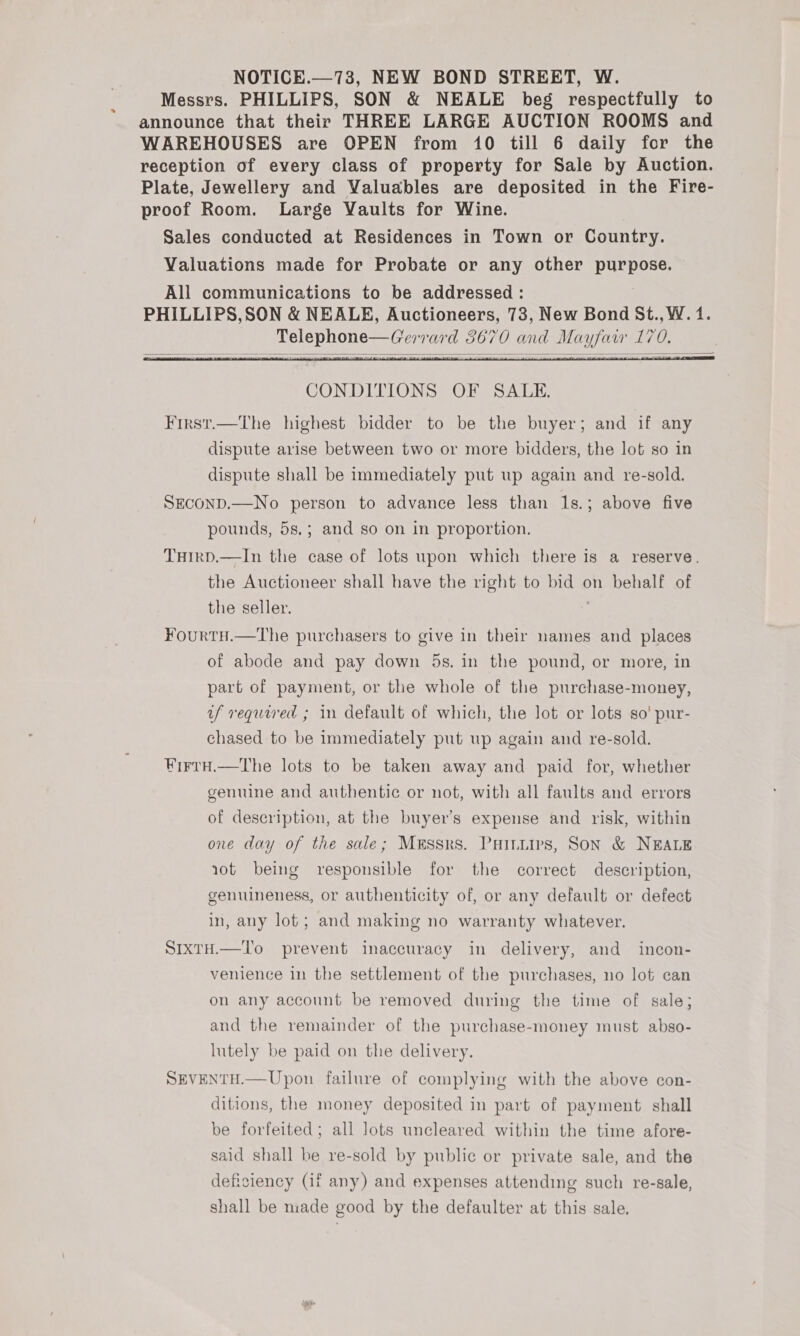 NOTICE.—73, NEW BOND STREET, W. Messrs. PHILLIPS, SON &amp; NEALE beg respectfully to announce that their THREE LARGE AUCTION ROOMS and WAREHOUSES are OPEN from 10 till 6 daily for the reception of every class of property for Sale by Auction. Plate, Jewellery and Valuables are deposited in the Fire- proof Room. Large Vaults for Wine. Sales conducted at Residences in Town or Country. Valuations made for Probate or any other purpose. All communications to be addressed : PHILLIPS,SON &amp; NEALE, Auctioneers, 73, New Bond St., W. 1. Telephone—Gerrard 3670 and Mayfaw 170.    CONDITIONS OF SALE. First.—The highest bidder to be the buyer; and if any dispute arise between two or more bidders, the lot so in dispute shall be immediately put up again and re-sold. SEconD.—No person to advance less than 1s.; above five pounds, 5s.; and so on in proportion. THIRD.—In the case of lots upon which there is a reserve. the Auctioneer shall have the right to bid on behalf of the seller. FourtH.—The purchasers to give in their names and places of abode and pay down 5s. in the pound, or more, in part of payment, or the whole of the purchase-money, uf required ; in default of which, the lot or lots so! pur- chased to be immediately put up again and re-sold. FirtH.—The lots to be taken away and paid for, whether genuine and authentic or not, with all faults and errors of description, at the buyer’s expense and risk, within one day of the sale; Messrs. Pains, Son &amp; NEALE rot being responsible for the correct description, gemumeness, or authenticity of, or any default or defect in, any lot; and making no warranty whatever. SIxTH.—TI'o prevent inaccuracy in delivery, and incon- venience in the settlement of the purchases, no lot can on any account be removed during the time of sale; and the remainder of the purchase-money must abso- lutely be paid on the delivery. SEVENTH.—Upon failure of complying with the above con- ditions, the money deposited in part of payment shall be forfeited; all lots uncleared within the time afore- said shall be re-sold by public or private sale, and the deficiency (if any) and expenses attending such re-sale, shall be niade good by the defaulter at this sale.