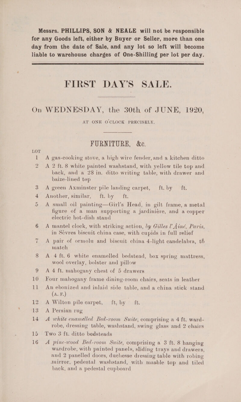 Messrs. PHILLIPS, SON &amp; NEALE will not be responsible for any Goods left, either by Buyer or Seller, more than one day from the date of Sale, and any lot so left will become liable to warehouse charges of One-Shilling per lot per day.   FIRST DAY'S SALE. On WEDNESDAY, the 30th of JUNE, 1920, AT ONE O'CLOCK PRECISELY.   FURNITURE, &amp;e. 1 A gas-cooking stove, a high wire fender, and a kitchen ditto 2 <A 2 ft. 8 white painted washstand, with yellow tile top and back, and a 28 in. ditto writing table, with drawer and baize-lined top 3 A green Axminster pile landing carpet, ft. by ‘ft. 4 Another, similar, ft. by ft. 5 <A small oil painting—Girl’s Head, in gilt frame, a metal figure of a man supporting a jardiniére, and a copper electric hot-dish stand 6 A mantel clock, with striking action, by Galles Ainé, Paris, in Sevres biscuit china case, with cupids in full relief ; 7 A pair of ormolu and biscuit china 4-light candelabra, té match 8 <A 4 ft. 6 white enamelled bedstead, box spring mattress, ° wool overlay, bolster and pillow 9 A 4 ft. mahogany chest of 5 drawers 10 Four mahogany frame dining-room chairs, seats in leather 11 An ebonized and inlaid side table, and a china stick stand (A. F.) 12 <A Wilton pile carpet, ft, by ft. 13. A Persian rug | 14. A whate enamelled bed-room Suite, comprising a 4 ft. ward- robe, dressing table, washstand, swing glass and 2 chairs 15 Two 3 ft. ditto bedsteads 16 A pine-wood Bed-room Suite, comprising a 3 ft. 8 hanging wardrobe, with painted panels, sliding trays and drawers, and 2 panelled doors, duchesse dressing table with robing mirror, pedestal washstand, with marble top and tiled back, and a pedestal cupboard
