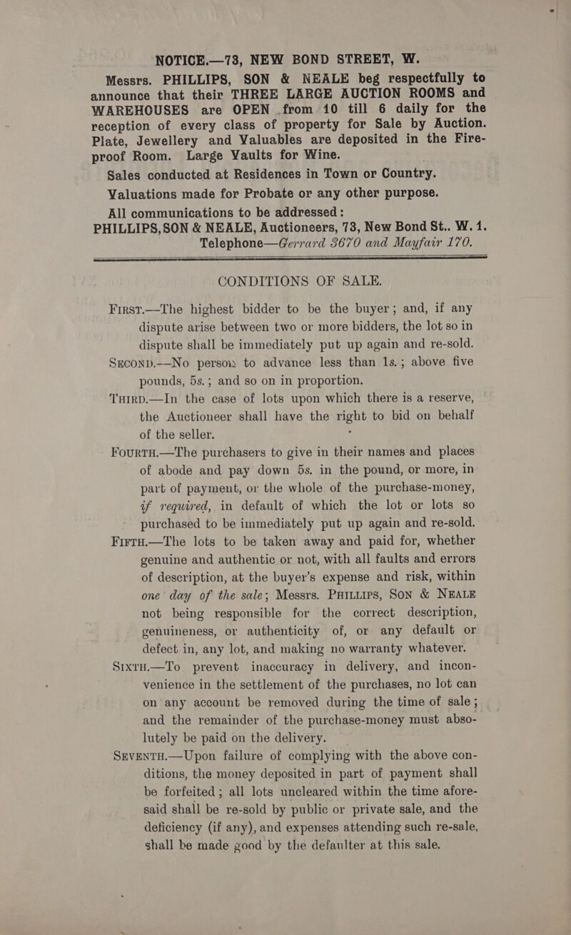 NOTICE.—78, NEW BOND STREET, W. Messrs. PHILLIPS, SON &amp; NEALE beg respectfully to announce that their THREE LARGE AUCTION ROOMS and | WAREHOUSES are OPEN from 10 till 6 daily for the reception of every class of property for Sale by Auction. Plate, Jewellery and Valuables are deposited in the Fire- proof Room. Large Vaults for Wine. Sales conducted at Residences in Town or Country. Valuations made for Probate or any other purpose. All communications to be addressed : PHILLIPS, SON &amp; NEALE, Auctioneers, 73, New Bond St.. W. 1. Telephone—Gerrard 3670 and Mayfair 170.   CONDITIONS OF SALE. First.—The highest bidder to be the buyer; and, if any dispute arise between two or more bidders, the lot so in dispute shall be immediately put up again and re-sold. Szeconp.-—-No person to advance less than 1s.; above five pounds, 5s.; and so on in proportion. T'HIRD.—In the case of lots upon which there is a reserve, the Auctioneer shall have the TAM to bid on behalf of the seller. FourtH.—The purchasers to give in their names and places of abode and pay down 5s. in the pound, or more, in part of payment, or the whole of the purchase-money, of required, in default of which the lot or lots so purchased to be immediately put up again and re-sold. FirtH.—The lots to be taken away and paid for, whether genuine and authentic or not, with all faults and errors of description, at the buyer’s expense and risk, within one’ day of the sale; Messrs. Paituips, Son &amp; NEALE not being responsible for the correct description, genuineness, or authenticity of, or any default or defect. in, any lot, and making no warranty whatever. SixtH.—To prevent inaccuracy in delivery, and incon- venience in the settlement of the purchases, no lot can on’ any account be removed during the time of sale; and the remainder of the purchase- one must abso- — lutely be paid on the delivery. SEVENTH.—Upon failure of complying with the above con- ditions, the money deposited in part of payment shall be forfeited ; all lots uncleared within the time afore- said shall be re-sold by public or private sale, and the deficiency (if any), and expenses attending such re-sale, shall be made good by the defaulter at this sale.