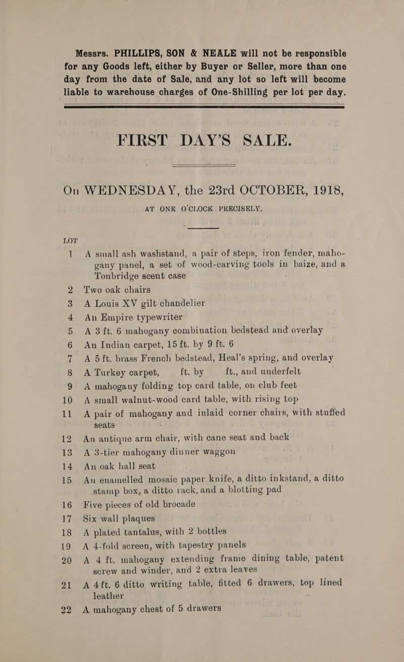 Messrs. PHILLIPS, SON &amp; NEALE will not be responsible for any Goods left, either by Buyer or Seller, more than one day from the date of Sale, and any lot so left will become liable to warehouse charges of One-Shilling per lot per day.    FIRST DAY’S SALE.  On WEDNESDAY, the 23rd OCTOBER, 1918, AT ONE O'CLOCK PRECISELY, LOT 1 A small ash washstand, a pair of steps, iron fender, maho- gany panel, a set of wood-carving tools in baize, and a Tonbridge scent case Two oak chairs A Louis XV gilt chandelier An Empire typewriter A 3 ft. 6 mahogany combination bedstead and overlay _ An Indian carpet, 15 ft. by 9 ft. 6 A 5ft. brass French bedstead, Heal’s spring, and overlay A Turkey carpet, ft. by ft., and underfelt | A mahogany folding top card table, on club feet A small walnut-wood card table, with rising top A pair of mahogany and inlaid corner chairs, with stuffed seats : . 12 An antique arm chair, with cane seat and back 13. A 3-tier mahogany dinner waggon 14. An oak hall seat 15 An enamelled mosaic paper knife, a ditto Chena a ditto stamp box, a ditto rack, and a blotting pag: 16 Five pieces of old brocade oo TS oOo fP &amp; b — © 17 Six wall plaques 18 A plated tantalus, with 2 bottles 19 A 4-fold screen, with tapestry panels 20 A 4 ft. mahogany extending frame dining table, patent screw and winder, and 2 extra leaves 21 A 4ft. 6 ditto writing table, fitted 6. drawers, top lined leather 22 A mahogany chest of 5 drawers