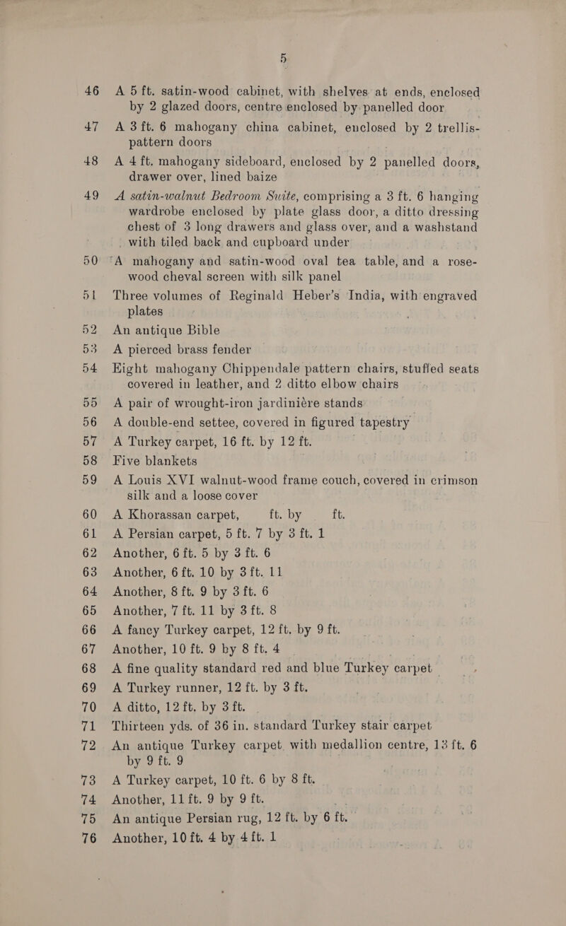 A 5 ft. satin-wood cabinet, with shelves at ends, enclosed by 2 glazed doors, centre enclosed by: panelled door A 3ft. 6 mahogany china cabinet, enclosed by 2 trellis- pattern doors A 4 ft, mahogany sideboard, enclosed by 2 panetled doors, drawer over, lined baize A satin-walnut Bedroom Swite, comprising a 3 ft. 6 hanging wardrobe enclosed by plate glass door, a ditto dressing chest of 3 long drawers and glass over, and a washstand _ with tiled back and cupboard under 7 wood cheval screen with silk panel Three volumes of Reginald Heber’s India, with engraved plates An antique Bible A pierced brass fender Eight mahogany Chippendale pattern chairs, stuffed seats covered in leather, and 2 ditto elbow chairs A pair of wrought-iron jardiniére stands: A double-end settee, covered in figured tapestry A Turkey carpet, 16 ft. by 12 ft. Cun Five blankets 7 A Louis XVI walnut-wood frame couch, covered in crimson silk and a loose cover A Khorassan carpet, Let bye £6 A Persian carpet, 5 ft. 7 by 3 ft. 1 Another, 6 ft. 5 by 3 ft. 6 Another, 6 ft. 10 by 3ft. 11 Another, 8 ft. 9 by 3 ft. 6 Another, 7 ft. 11 by 3 ft. 8 A fancy Turkey carpet, 12 ft. by 9 ft. Another, 10 ft. 9 by 8ft.4 | A fine quality standard red and blue Turkey carpet A Turkey runner, 12 ft. by 3 ft. A ditto, 12 ft. by 3 ft. | Thirteen yds. of 36 in. standard Turkey stair carpet An antique Turkey carpet. with medallion centre, 132 ft. 6 by 9. f6..9 | A Turkey carpet, 10 ft. 6 by 8 it. Another, 11 ft. 9 by 9 ft. An antique Persian rug, 12 ft. by 6 tt. Another, 10 ft. 4 by 4 ft. 1