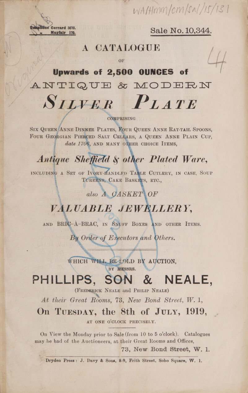 3 eee Mel C ro ce ae \ fp f , / ace A AN Wan iaa IA KA ‘ i Ot fair Pie} fe 4 UY \\ } mie F Gt i \ eM ey f ob FR Get F XY § | | “a a Sale No. 10,344. | A CATALOGUE OF Upwards of 2,500 OUNCES of Soe ea OE ae MODEnRm N wWeerer | PLare ha COMPRISING A SIX QUEEN ANNE DINNER PLATES, ‘Rove QUEEN ANNE RAT-TAIL SPOONS, Four es ae Prer CED SALT CELEA RS, A QUEEN ANNE PLAIN CUP, date 1706, AND MANY OTE [ER CHOICE ITEMS, q ; a as ue \’ f Antique Shep i A SET OF Ivony- ANDLFD Tah E CUTLERY, IN CASE, SOUP   gene TORE el AK BASKI ‘ [S, EIC.,   4 on of pa and Others. ion ol Pi ;     L, BE 40LD D BY AUCTION, BY. MESSRS. Ye PHILLIPS. SON &amp; NEALE, ener NeALe and Partie NEALE) At thew Great Robin 73, New Bond Street, W. 1, On TurspaAy, the 8th of Jury, 1919, AT ONE O'CLOCK PRECISELY. On View the Monday prior to Sale (from 10 to 5 o’clock). Catalogues ~ may be had of the Auctioneers, at their Great Rooms and Offices, 73, New Bond Street, W. 1. Dryden Press: J. Davy &amp; Sons, 8-9, Frith Street, Soho Square, W. 1. 