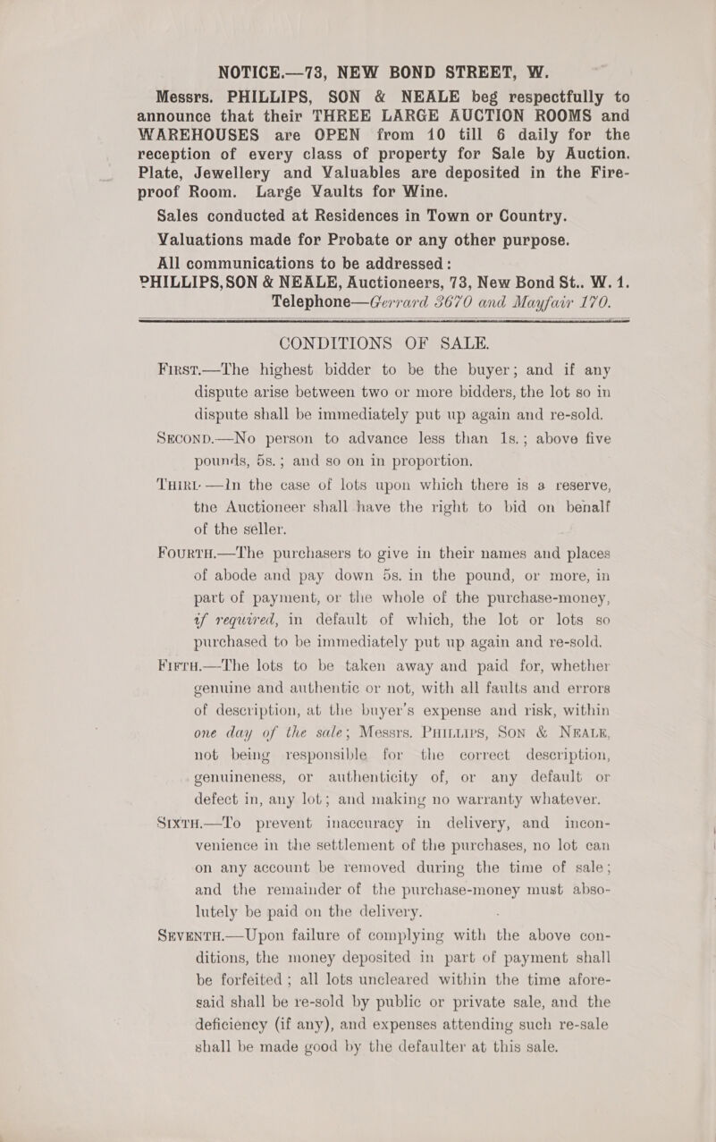 NOTICE.—78, NEW BOND STREET, W. Messrs. PHILLIPS, SON &amp; NEALE beg respectfully to announce that their THREE LARGE AUCTION ROOMS and WAREHOUSES are OPEN from 10 till 6 daily for the reception of every class of property for Sale by Auction. Plate, Jewellery and Valuables are deposited in the Fire- proof Room. Large Vaults for Wine. Sales conducted at Residences in Town or Country. Valuations made for Probate or any other purpose. All communications to be addressed : PHILLIPS,SON &amp; NEALE, Auctioneers, 73, New Bond St.. W. 1. Telephone—Gerrard 3670 and Mayfair 170.   CONDITIONS OF SALE. First.—The highest bidder to be the buyer; and if any dispute arise between two or more bidders, the lot so in dispute shall be immediately put up again and re-sold. SeconD.—No person to advance less than Is.; above five pounds, 5s.; and so on in proportion, THirt —In the case of lots upon which there is a reserve, the Auctioneer shall have the right to bid on_ benalf of the seller. FourtH.—The purchasers to give in their names and places of abode and pay down 5s. in the pound, or more, in part of payment, or the whole of the purchase-money, uf required, in default of which, the lot or lots so purchased to be immediately put up again and re-sold. Firru.—The lots to be taken away and paid for, whether genuine and authentic or not, with all faults and errors of description, at the buyer's expense and risk, within one day of the sale; Messrs. PHiniips, SoN &amp; NEALE, not being responsible for the correct description, genuineness, or authenticity of, or any default or defect in, any lot; and making no warranty whatever. SrxxrH.—To prevent inaccuracy in delivery, and incon- venience in the settlement of the purchases, no lot can on any account be removed during the time of sale; and the remainder of the purchase-money must abso- lutely be paid on the delivery. SEVENTH.— Upon failure of complying with the above con- ditions, the money deposited in part of payment shall be forfeited ; all lots uncleared within the time afore- said shall be re-sold by public or private sale, and the deficiency (if any), and expenses attending such re-sale shall be made good by the defaulter at this sale.