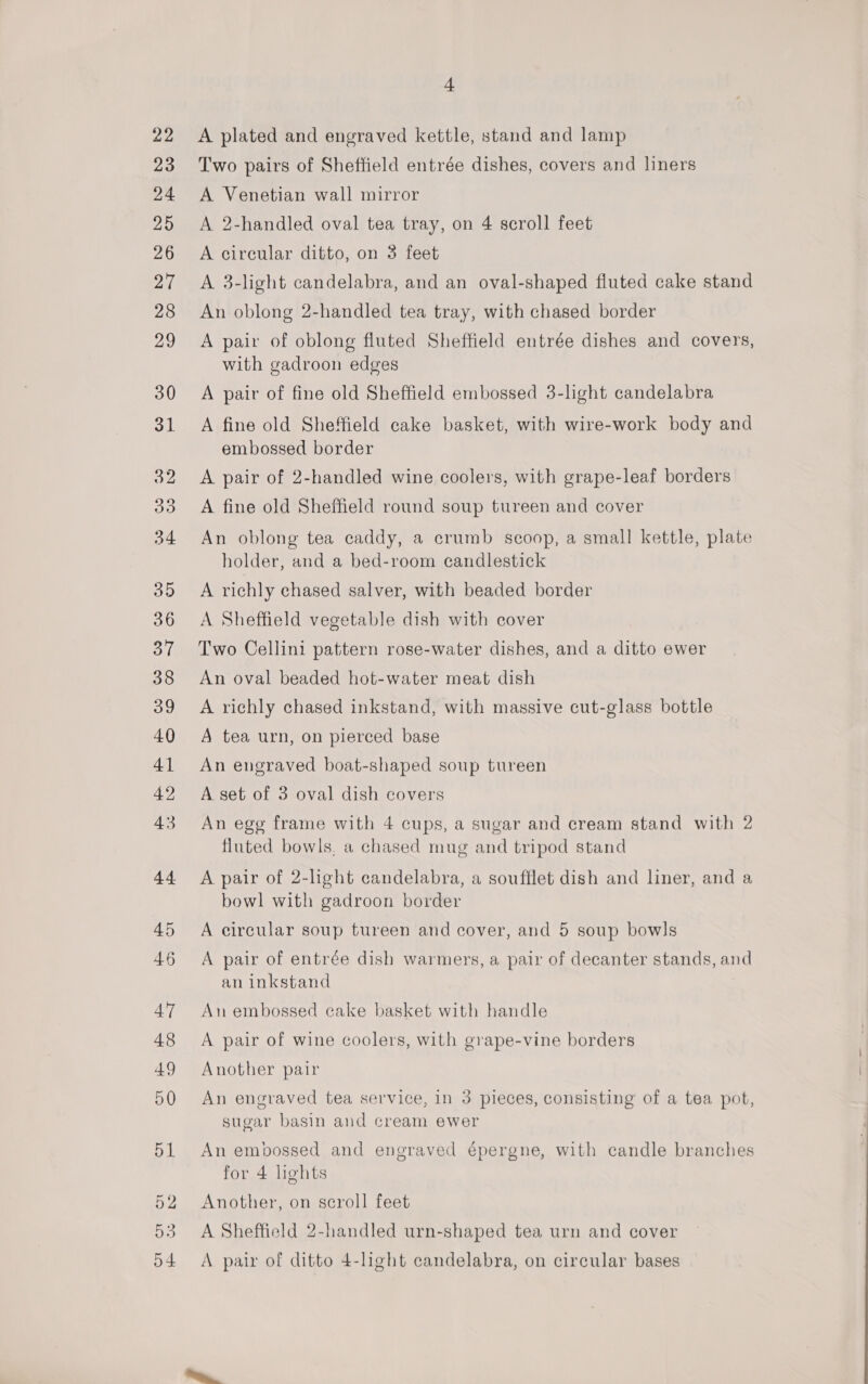 A plated and engraved kettle, stand and lamp Two pairs of Sheffield entrée dishes, covers and liners A Venetian wall mirror A 2-handled oval tea tray, on 4 scroll feet A circular ditto, on 3 feet A 3-light candelabra, and an oval-shaped fluted cake stand An oblong 2-handled tea tray, with chased border A pair of oblong fluted Sheffield entrée dishes and covers, with gadroon edges A pair of fine old Sheffield embossed 3-light candelabra A fine old Sheffield cake basket, with wire-work body and embossed border A pair of 2-handled wine coolers, with grape-leaf borders A fine old Sheffield round soup tureen and cover An oblong tea caddy, a crumb scoop, a small kettle, plate holder, and a bed-room candlestick A richly chased salver, with beaded border A Sheffield vegetable dish with cover Two Cellini pattern rose-water dishes, and a ditto ewer An oval beaded hot-water meat dish A richly chased inkstand, with massive cut-glass bottle A tea urn, on pierced base An engraved boat-shaped soup tureen A set of 3 oval dish covers An egg frame with 4 cups, a sugar and cream stand with 2 fluted bowls, a chased mug and tripod stand A pair of 2-light candelabra, a soufflet dish and liner, and a bowl with gadroon border A circular soup tureen and cover, and 5 soup bowls A pair of entrée dish warmers, a pair of decanter stands, and an inkstand An embossed cake basket with handle A pair of wine coolers, with grape-vine borders Another pair An engraved tea service, in 3 pieces, consisting of a tea pot, sugar basin and cream ewer An embossed and engraved €pergne, with candle branches for 4 lights Another, on scroll feet A Sheffield 2-handled urn-shaped tea urn and cover A pair of ditto 4-light candelabra, on circular bases