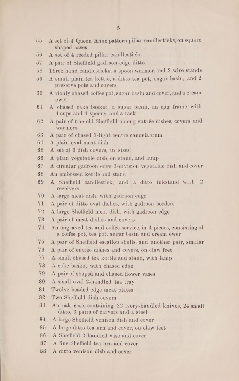 D5 56 D/ 58 59 60 61 62 63 64 65 66 67 68 69 70 vt 72 ES 74 75 76 Ue 78 7? 80 81 82 83 84 85 86 87 88 5 A set of 4 Queen Anne pattern pillar candlesticks, on square shaped bases A set of 4 reeded pillar candlesticks A pair of Sheffield gadroon edge ditto Three hand candlesticks, a spoon warmer, and 2 wire stands A small plain tea kettle, a ditto tea pot, sugar basin, and 2 preserve pots and covers A richly chased coffee pot, sugar basin and cover, and a cream ewer A chased cake basket, a sugar basin, an egg frame, with 4 cups and 4 spoons, anda rack A pair of fine old Sheffield oblong entrée dishes, covers and warmers A pair of chased 5-light centre candelabrum A plain oval meat dish A set of 3 dish covers, in sizes A plain vegetable dish, on stand, and lamp A circular gadroon edge 3-division vegetable dish and cover An embossed kettle and stand A Sheffield candlestick, and .a ditto inkstand with 2 receivers A large meat dish, with gadroon edge A pair of ditto oval dishes, with gadroon borders A large Sheffield meat dish, with gadroon edge A pair of meat dishes and covers An engraved tea and coffee service, in 4 pieces, consisting of a coffee pot, tea pot, sugar basin and cream ewer A pair of Sheffield escallop shells, and another pair, similar A pair of entrée dishes and covers, on claw feet A small chased tea kettle and stand, with lamp A cake basket, with chased edge A pair of shaped and chased flower vases A small oval 2-handled tea tray Twelve beaded edge meat plates Two Sheffield dish covers An oak case, containing 22 ivory-handled knives, 24 small ditto, 3 pairs of carvers and a steel A. large Sheffield venison dish and cover A large ditto tea urn and cover, on claw feet A Sheffield 2-handled vase and cover A fine Sheffield tea urn and cover A ditto venison dish and cover