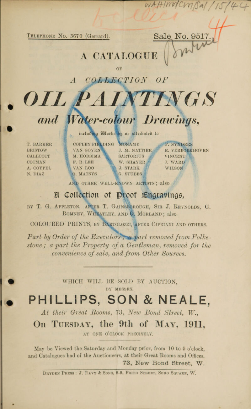 _ ”  “aed Vern Sal /1S SEG aa ( TELEPHONE No. 3670 (Gerrard). Boe No. 9517. yu   A CATALOGUE OF A COds Bel UTION Of ALK ! peer 4 “sea                          ineliti by Work      T. BARKER COPLEY FIREDING (AMY “a BRISTOW VAN GOYE J. M. NATTIERS EK HOVEN CALLCOTT M. HOBBIMA SARTORIUS # VINCENT) &amp;&amp; COTMAN = F. R.LEE W. SHAYER* J. WARD. A. COYPEL VAN LOO J. STARK 4? WILSON — N. DIAZ “Q. MATSYS G. STUBBS * : AND OTHER WELL-KNOWN ARTISTS; also — H Collection of Proof Engravings, py T. G. APPLETON, APEER T. GAINSRt ROUGH, SIR J. REYNOLDS, G. RoMNEY, WHBATLEY, AND @ MorianD; also COLOURED PRINTS, By B&amp;RTOLOZZI, AFTER CIPRIANI AND OTHERS. Part by Order of the Executors*—@.part removed from Folke- stone ; a part the Property of a Gentleman, removed for the convenience of sale, and from Other Sources.   WHICH WILL BE SOLD BY AUCTION, BY MESSRS. PHILLIPS, SON &amp; NEALE, At their Great Rooms, 73, New Bond Street, W., On TurEspAy, the 9th of May, 1911, AT ONE O'CLOCK PRECISELY. May be Viewed the Saturday and Monday prior, from 10 to 5 o’clock, and Catalogues had of the Auctioneers, at their Great Rooms and Offices 73, New Bond Street, W. DrypEN Press: J. Davy &amp; Sons, 8-9, Frita Street, Sono Square, W.