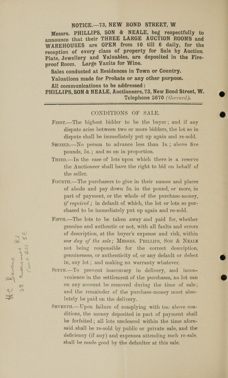 é % &gt; q sat aS nag ~ Cs a] $ NOTICE.—73, NEW BOND STREET, W Messrs. PHILLIPS, SON &amp; NEALE, beg respectfully to announce that their THREE LARGE AUCTION ROOMS and WAREHOUSES are OPEN from 10 till 6 daily, for the reception of every class of property for Sale by Auction, Plate, Jewellery and Valuables, are deposited in the Fire- proof Room. Large Vaults for Wine. Sales conducted at Residences in Town or Country. Valuations made for Probate or any other purpose. All communications to be addressed : PHILLIPS, SON &amp; NEALE, Auctioneers, 73, New Bond Street, W. Telephone $670 (Gerrard).   CONDITIONS OF SALE. First.—The highest bidder to be the buyer; and if any dispute arise between two or more bidders, the lot so in dispute shall be immediately put up again and re-sold. SEconp.—No person to advance less than 1s.; above five pounds, 5s.; and so on in proportion. Tuirp.—In the case of lots upon which there is a reserve the Auctioneer shall have the right to bid on behalf of the seller. Fourtu.—The purchasers to give in their names and places of abode and pay down 5s. in the pound, or more, in part of payment, or the whole of the purchase-money, uf required ; in default of which, the lot or lots so pur- chased to be immediately put up again and re-sold. FirrH.—The lots to be taken away and paid for, whether genuine and authentic or not, with all faults and errors of description, at the buyer’s expense and risk, within one day of the sale; Messrs. Puiniirs, Son &amp; NEALE not being responsible for the correct description, genuineness, or authenticity of, or any default or defect in, any lot; and making no warranty whatever. Sixtu.—To prevent inaccuracy in delivery, and incon- venience in the settlement of the purchases, no lot can on any account be removed during the time of sale; and the remainder of the purchase-money must abso- lutely be paid on the delivery. SEVENTH.—Upon failure of complying with tiv above con- ditions, the money deposited in part of payment shall be forfeited; all lots uncleared within the time afore- said shall be re-sold by public or private sale, and the deficiency (if any) and expenses attending such re-sale. shall be made good by the defaulter at this sale.    