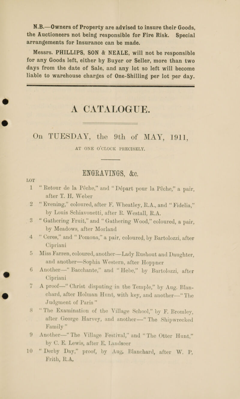    A CATALOGUE.   LOT 10 AT ONE OCLOCK PRECISELY.  ENGRAVINGS, &amp;e, “ Retour de la Péche,” and “Départ pour la Péche,” a pair, after T. H. Weber “ Evening,” coloured, after F. Wheatley, R.A., and “ Fidelia,” by Louis Schiavonetti, after R. Westall, R.A. “ Gathering Fruit,” and “Gathering Wood,” coloured, a pair, by Meadows, after Morland “ Ceres,” and “ Pomona,” a pair, coloured, by Bartolozzi, after Cipriani Miss Farren, coloured, another—Lady Rushout and Daughter, and another—Sophia Western, after Hoppner Another—“ Bacchante,” and “ Hebe,” by Bartolozzi, after Cipriani  A proof—* Christ disputing in the Temple,” by Aug. Blan- chard, after Holman Hunt, with key, and another—“ The Judgment of Paris” “The Examination of the Village School,” by F, Bromley, after George Harvey, and another—“ The Shipwrecked Family ” Another—*“ The Village Festival,” and “The Otter Hunt,” by C. E. Lewis, after E, Landseer “ Derby Day,” proof, by Aug, Blanchard, after W. P, Frith, R.A,