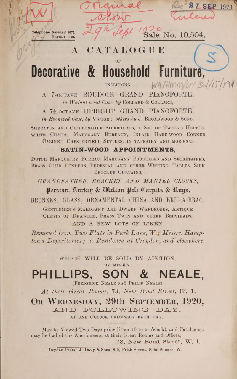     A CATALOGU E esoraiive &amp; Household Furniture,  =) A 7-octavE BOUDOIR GRAND PIANOFORTE, A 74-octavE UPRIGHT GRAND PIANOFORTE, in Ebonized Case, by Victor; others by J. BROADWOOD &amp; SONS, SHERATON AND CHIPPENDALE SIDEBOARDS, A SET OF TWELVE HEPPLE- WHITE CHAIRS, MAHOGANY BUREAUX, INLAID HARE-wooD CORNER CABINET, CHESTERFIELD SETTEES, IN TAPESTRY AND MOROCCO, SATIN-WOOD APPOINTMENTS, DutcH MARQUETRY BUREAU, MAHOGANY BOOKCASES AND SECRETAIRES, Brass Crus FENDERS, PEDESTAL AND OTHER WRITING TABLES, SILK BROCADE CURTAINS, GRANDFATHER, BRACKET AND MANTEL CLOCKS, Persian, Gurkey &amp; Wilton Pile Carpets &amp; Rigs, BRONZES, GLASS, ORNAMENTAL CHINA AND BRIC-A-BRAC, GENTLEMEN'S MAHOGANY AND DWwaRF WARDROBES, ANTIQUE Cuests oF DRAWERS, BRASS TWIN AND OTHER BEDSTEADS, AND A FEW LOTS OF LINEN. Removed from Two Flats in Park Lane, W.; Messrs. Hamp- ton’s Depositories; a Residence at Croydon, and elsewhere.   WHICH WILL one SOLD BY AUCTION, MESSRS. PreIL Lips, SON &amp; NEALE, ee ot Nae and Puinip NEALE) At their Great Ivuoms, 78, New Bond Street, W. 1, On WEDNESDAY, 29th SEPTEMBER, 1920, INT 2 OL L@ WaaIN GF DAY , Al ONE O'CLOCK PRECISELY EACH DAY.  May be Viewed Two Days prior (from 10 to 5 o’clock), and Catalogues may be had of the Auctioneers, at their Great Rooms and Offices, 73, New Bond Street, W. 1. | Dryden Press: J. Davy &amp; Sons, 8-9, Frith Street, Soho Square, W. 