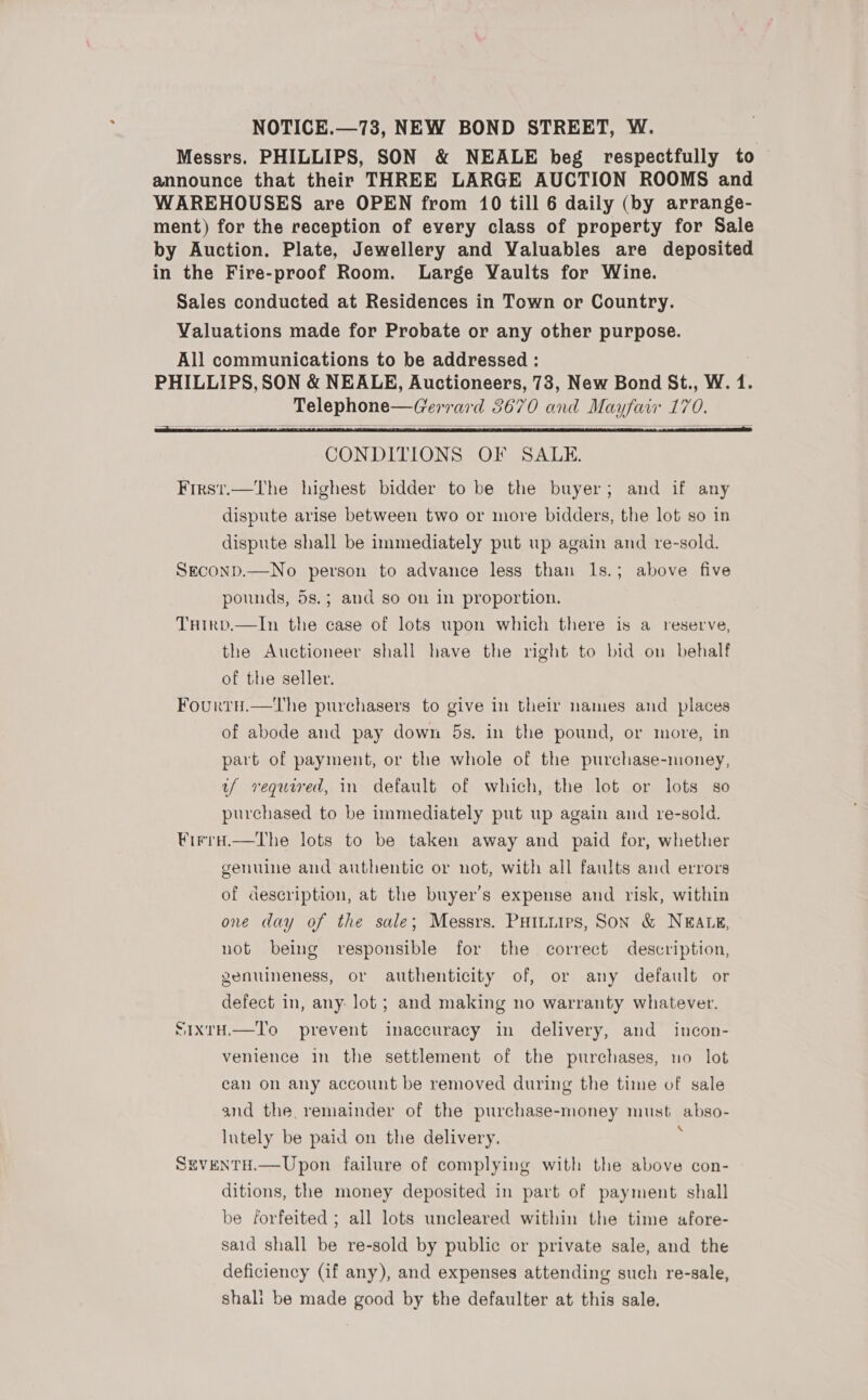 NOTICE.—73, NEW BOND STREET, W. Messrs. PHILLIPS, SON &amp; NEALE beg respectfully to announce that their THREE LARGE AUCTION ROOMS and WAREHOUSES are OPEN from 10 till 6 daily (by arrange- ment) for the reception of every class of property for Sale by Auction. Plate, Jewellery and Valuables are deposited in the Fire-proof Room. Large Vaults for Wine. Sales conducted at Residences in Town or Country.   CONDITIONS OF SALE. First.—The highest bidder to be the buyer; and if any dispute arise between two or more bidders, the lot so in dispute shall be immediately put up again and re-sold. Seconp.—No person to advance less than 1s.; above five pounds, 5s.; and so on in proportion. Tuirvd.—In the case of lots upon which there is a reserve, the Auctioneer shall have the right to bid on behalf of the seller. Fourtu.—The purchasers to give in their names and places of abode and pay down 5s. in the pound, or more, in part of payment, or the whole of the purchase-money, uf required, in default of which, the lot or lots so purchased to be immediately put up again and re-sold. Firru.—tThe lots to be taken away and paid for, whether genuine and authentic or not, with all faults and errors of description, at the buyer’s expense and risk, within one day of the sale; Messrs. PHILLIPS, SON &amp; NEALE, not being responsible for the correct description, genuineness, or authenticity of, or any default or defect in, any: lot ; and making no warranty whatever. SixtH.—To prevent inaccuracy in delivery, and incon- venience in the settlement of the purchases, no lot can on any account be removed during the time of sale and the remainder of the purchase-money must absoe lutely be paid on the delivery. Seventu.— Upon failure of complying with the above con- ditions, the money deposited in part of payment shall be forfeited ; all lots uncleared within the time afore- said shall be re-sold by public or private sale, and the deficiency (if any), and expenses attending such re-sale, shali be made good by the defaulter at this sale.