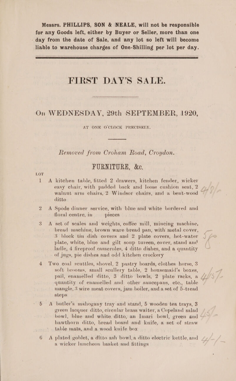   FIRST DAY’S SALE.   AT ONE OCLOCK PRECISELY. Removed from Croham Road, Croydon. FURNITURE, &amp;c. A kitchen table, fitted 2 drawers, kitchen fender, wicker ditto A Spode dinner service, with blue and white bordered and floral centre, in pleces A set of scales and weights, coffee mill, mincing machine, bread machine, brown ware ‘bread pan, with metal cover, 3 block tin dish covers and 2 plate covers, hot-water plate, white, blue and gilt soup tureen, cover, stand and ladle, 4 fireproof casseroles, 4 ditto dishes, and a quantity of jugs, pie dishes and odd kitchen crockery Two coal scuttles, shovel, 2 pastry boards, clothes horse, 3 soft brooms, small sates table, 2 ipa e boxes, pail, enamelled ditto, 3° ditto bowls, 2 plate racks, a quantity of enamelled and other saucepans, ete., table mangle, 3 wire meat covers, jam boiler, and a set of 5-tread steps green lacquer ditto, circular brass waiter, a Copeland salad hawthorn ditto, bread board and knife, a set of straw table mats, and a wood knife box a wicker luneheon basket and fittings