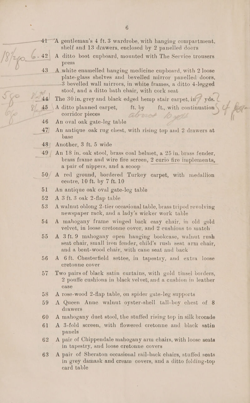 62 63 6 A gentleman’s 4 ft. 3 wardrobe, with hanging compartment, shelf and 13 drawers, enclosed by 2 panelled doors A ditto boot cupboard, mounted with The Service trousers press . A white enamelled hanging medicine cupboard, with 2 loose plate-glass shelves and bevelled mirror panelled doors, -3 bevelled wall mirrors, in white frames, a ditto 4-legged stool, and a ditto bath chair, with cork seat corridor pieces An oval oak gate-leg table An antique oak rug chest, with rising top and 2 drawers at base Another, 3 ft. 5 wide An 18 in. oak stool, brass coal helmet, a 25 in. brass fender, brass frame and wire fire screen, 2 curio fire implements, a pair of nippers, and a scoop Die | A red ground, bordered Turkey carpet, with medallion centre, 10 ft. by 7 ft. 10 An antique oak oval gate-leg table A 3ft.3 oak 2-flap table A walnut oblong 2-tier occasional table, brass tripod revolving newspaper rack, and a lady’s wicker work table A mahogany frame winged back easy chair, in old gold velvet, in loose cretonne cover, and 2 cushions to match A 3ft.9 mahogany open hanging bookcase, walnut rush seat chair, small iron fender, child’s rush seat arm chair, and a bent-wood chair, with cane seat and back A 6ft. Chesterfield settee, in tapestry, and extra loose cretonne cover Two pairs of black satin curtains, with gold tinsel borders, 2 pouffe cushions in black velvet, and a cushion in leather case A rose-wood 2-flap table, on spider gate-leg supports A Queen Anne walnut oyster-shell tall-boy chest of 8 drawers A mahogany duet stool, the stuffed rising top in silk brocade A 3-fold screen, with flowered cretonne and black satin panels in tapestry, and loose cretonne covers A pair of Sheraton occasional rail-back chairs, stuffed seats in grey damask and cream covers, and a ditto folding-top card table