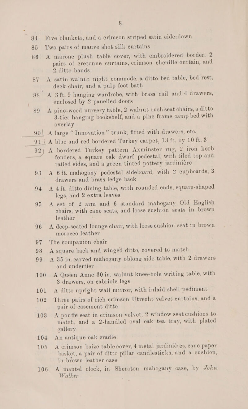 84 Five blankets, and a crimson striped satin eiderdown 85 Two pairs of mauve shot silk curtains 86 A marone plush table cover, with embroidered border, 2 pairs of cretonne curtains, crimson chenille curtain, and 2 ditto bands 87 A satin walnut night commode, a ditto bed table, bed rest, deck chair, and a pulp foot bath 88 A 3ft.9 hanging wardrobe, with brass rail and 4 drawers, enclosed by 2 panelled doors 89 A pine-wood nursery table, 2 walnut rush seat chairs, a ditto 3-tier hanging bookshelf, and a pine frame camp bed with overlay = 90\ A large “Innovation” trunk, fitted with drawers, etc. 91 A blue and red bordered Turkey carpet, Louttaoe el Uti 92) A bordered Turkey pattern Axminster rug, 2 iron kerb fenders, a square oak dwarf pedestal, with tiled top and railed sides, and a green tinted pottery jardiniére 93 A 6ft. mahogany pedestal sideboard, with 2 cupboards, 3 drawers and brass ledge back 94 &lt;A 4ft. ditto dining table, with rounded ends, square-shaped legs, and 2 extra leaves 95 A set of 2 arm and 6 standard mahogany Old English chairs, with cane seats, and loose cushion seats in brown leather 96 &lt;A deep-seated lounge chair, with loose cushion seat in brown morocco leather 97 The companion chair 98 A square back and winged ditto, covered to match 99 A 35 in. carved mahogany oblong side table, with 2 drawers and undertier 100 A Queen Anne 30 in. walnut knee-hole writing table, with 3 drawers, on cabriole legs 101 A ditto upright wall mirror, with inlaid shell pediment 102 Three pairs of rich crimson Utrecht velvet curtains, and a pair of casement ditto 103. A pouffe seat in crimson velvet, 2 window seat cushions to match, and a 2-handled oval oak tea tray, with plated gallery 104 An antique oak cradle 105 A crimson baize table cover, 4 metal jardinicres, cane paper basket, a pair of ditto pillar candlesticks, and a cushion, . bi in brown leather case 106 A mantel clock, in Sheraton mahogany case, by John Walker
