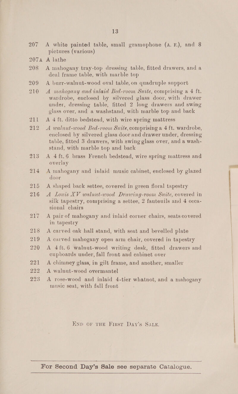 207 &lt;A white painted table, small gramophone (A. F.), and 8 pictures (various) 2074 A lathe 208 &lt;A mahogany tray-top dressing table, fitted drawers, and a deal frame table, with marble top 209 &lt;A burr-walnut-wood oval table, on quadruple support 210 A mahogany and inlaid Bed-room Surte, comprising a 4 ft. wardrobe, enclosed by silvered glass door, with drawer under, dressing table, fitted 2 long drawers and swing glass over, and a washstand, with marble top and back 211 &lt;A 4 ft. ditto bedstead, with wire spring mattress 212 A walnut-wood Bed-room Suite, comprising a 4 ft. wardrobe, enclosed by silvered glass door and drawer under, dressing table, fitted 3 drawers, with swing glass over, and a wash- stand, with marble top and back 213 A 4ft.6 brass French bedstead, wire spring mattress and overlay 214 A mahogany and inlaid music cabinet, enclosed by glazed door 215 A shaped back settee, covered in green floral tapestry 216 A Lows XV walnut-wood Drawing-room Suite, covered in | silk tapestry, comprising a settee, 2 fauteuils and 4 occa- sional chairs 217 &lt;A pair of mahogany and inlaid corner chairs, seats covered in tapestry 218 A carved oak hall stand, with seat and bevelled plate 219 &lt;A carved mahogany open arm chair, covered in tapestry 220 A 4ft.6 walnut-wood writing desk, fitted drawers and cupboards under, fall front and cabinet over 21 A chimney glass, in gilt frame, and another, smaller 222 A walnut-wood overmantel 23 A rose-wood and inlaid 4-tier whatnot, and a mahogany music seat, with fall front END OF THE First Day’s SALE.  Hor Second Day’s Sale see separate Catalogue.  a}