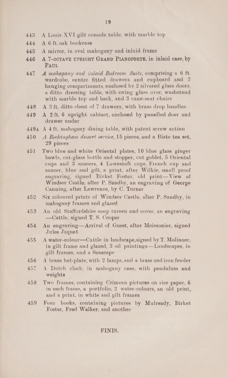 LS 443 A Louis XVI gilt console table, with marble top 444 &lt;A 6 ft. oak bookcase 445 &lt;A mirror, in oval mahogany and inlaid frame 446 A 7-OCTAVE UPRIGHT GRAND PIANOFORTE, in inlaid case, by PAUL 447 &lt;A mahogany and inlaid Bedroom Suite, comprising a 6 ft. wardrobe, centre fitted drawers and cupboard and 2 hanging compartments, enclosed by 2 silvered glass doors, a ditto dressing table, with swing glass over, washstand with marble top and back, and 3 cane-seat chairs 448 &lt;A 3 ft. ditto chest of 7 drawers, with brass drop handles 449 A 2ft. 6 upright cabinet, enclosed by panelled door and drawer under 4494 A 4ft. mahogany dining table, with patent screw action 450 &lt;A Rockingham dessert service, 15 pieces, and a Bisto tea set, 29 pieces 451 Two blue and white Oriental plates, 10 blue glass ginger bowls, cut-glass bottle and stopper, cut goblet, 5 Oriental cups and 3 saucers, 4 Lowestoft cups, French cup and saucer, blue and gilt, a print, after Wilkie, small proof engraving, signed Birket Foster, old print—View of Windsor Castle; after P. Sandby, an engraving of George Canning, after Lawrence, by C. Turner | 452 Six coloured prints of Windsor Castle, after P. Sandby, in mahogany frames and glazed 453 An old Staffordshire soup tureen and cover, an engraving —Cattle, signed T. 5. Cooper 454 An engraving—Arrival of Guest, after Meissonier, signed Jules Jaquet 455 &lt;A water-colour—Cattle in landscape,signed by T. Molinaer, in gilt frame and glazed, 3 oil paintings—Landscapes, in gilt frames, and a Seascape 456 &lt;A brass hot-plate, with 2 lamps, and a brass and iron fender 457 &lt;A Dutch clock, in mahogany case, with pendulum and weights 458 Two frames, containing Crimean pictures on rice paper, 6 in each frame, a portfolio, 2 water-colours, an old print, and a print, in white and gilt frames 459 Four books, containing pictures by Mulready, Birket Foster, Fred Walker, and another FINIS.