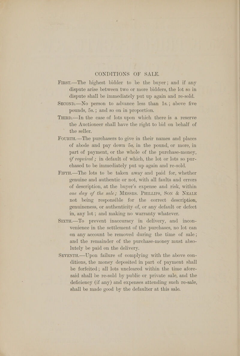 CONDITIONS OF SALE. First.—The highest bidder to be the buyer; and if any dispute arise between two or more bidders, the lot so in dispute shall be immediately put up again and re-sold. SECOND.—No person to advance less than 1s.; above five pounds, 5s.; and so on in proportion. TuIRD.—In the case of lots upon which there is a reserve the Auctioneer shall have the right to bid on behalf of the seller. FourtH.—The purchasers to give in their names and places of abode and pay down 5s. in the pound, or more, in part of payment, or the whole of the purchase-money, uf required ; in default of which, the lot or lots so pur- chased to be immediately put up again and re-sold. FirtuH.—The lots to be taken away and paid for, whether genuine and authentic or not, with all faults and errors of description, at the buyer’s expense and risk, within one day of the sale; Messrs. Puinurs, Son &amp; NEALE not being responsible for the correct description, genuineness, or authenticity of, or any default or defect in, any lot; and making no warranty whatever. SrxtH.—To prevent inaccuracy in delivery, and incon- venience in the settlement of the purchases, no lot can on any account be removed during the time of sale; and the remainder of the purchase-money must abso- lutely be paid on the delivery. SEVENTH.—Upon failure of complying with the above con- ditions, the money deposited in part of payment shall be forfeited; all lots uncleared within the time afore- said shall be re-sold by public or private sale, and the deficiency (if any) and expenses attending such re-sale, shall be made good by the defaulter at this sale. 