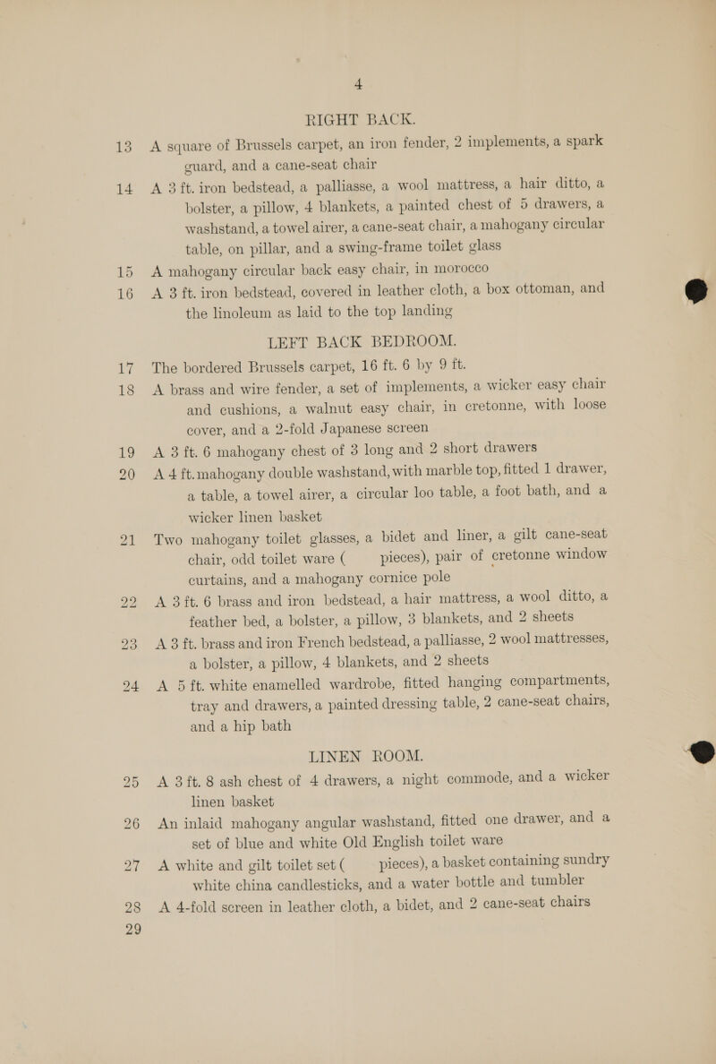 RIGHT BACK. A square of Brussels carpet, an iron fender, 2 implements, a spark cuard, and a cane-seat chair A 3 ft. iron bedstead, a palliasse, a wool mattress, a hair ditto, a bolster, a pillow, 4 blankets, a painted chest of 5 drawers, a washstand, a towel airer, a cane-seat chair, a mahogany circular table, on pillar, and a swing-frame toilet glass A mahogany circular back easy chair, in morocco A 3 ft. iron bedstead, covered in leather cloth, a box ottoman, and the linoleum as laid to the top landing LEFT BACK BEDROOM. The bordered Brussels carpet, 16 ft. 6 by 9 ft. A brass and wire fender, a set of implements, a wicker easy chair and cushions, a walnut easy chair, in cretonne, with loose cover, and a 2-fold Japanese screen A 3 ft. 6 mahogany chest of 3 long and 2 short drawers A 4 ft. mahogany double washstand, with marble top, fitted 1 drawer, a table, a towel airer, a circular loo table, a foot bath, and a wicker linen basket Two mahogany toilet glasses, a bidet and liner, a gilt cane-seat chair, odd toilet ware ( pieces), pair of cretonne window curtains, and a mahogany cornice pole A 3 ft. 6 brass and iron bedstead, a hair mattress, a wool ditto, a feather bed, a bolster, a pillow, 3 blankets, and 2 sheets A 3 ft. brass and iron French bedstead, a palliasse, 2 wool mattresses, a bolster, a pillow, 4 blankets, and 2 sheets A 5 ft. white enamelled wardrobe, fitted hanging compartments, tray and drawers, a painted dressing table, 2 cane-seat chairs, and a hip bath LINEN ROOM. A 3 ft. 8 ash chest of 4 drawers, a night commode, and a wicker linen basket An inlaid mahogany angular washstand, fitted one drawer, and a set of blue and white Old English toilet ware A white and gilt toilet set ( pieces), a basket containing sundry white china candlesticks, and a water bottle and tumbler A 4-fold screen in leather cloth, a bidet, and 2 cane-seat chairs  