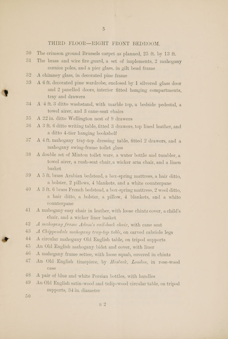 9 vo Or THIRD FLOOR—RIGHT FRONT BEDROOM. The crimson ground Brussels carpet as planned, 25 ft. by 13 ft. The brass and wire fire guard, a set of implements, 2 mahogany cornice poles, and a pier glass, in gilt bead frame A chimney glass, in decorated pine frame A 6 ft. decorated pine wardrobe, enclosed by 1 silvered glass door and 2 panelled doors, interior fitted hanging compartments, tray and drawers A 4ft.3 ditto washstand, with marble top, a bedside pedestal, a towel airer, and 3 cane-seat chairs A 22in. ditto Wellington nest of 9 drawers A 3 ft. 6 ditto writing table, fitted 3 drawers, top lined leather, and a ditto 4-tier hanging bookshelf A 4ft. mahogany tray-top dressing table, fitted 2 drawers, and a mahogany swing-frame toilet glass A double set of Minton toilet ware, a water bottle and tumbler, a towel airer, a rush-seat chair,a wicker arm chair, and a linen basket A 5 ft. brass Arabian bedstead, a box-spring mattress, a hair ditto, a bolster, 2 pillows, + blankets, and a white counterpane A 3 ft. 6 brass French bedstead, a box-spring mattress, 2 wool ditto, a hair ditto, a bolster, a pillow, 4 blankets, and a white counterpane A mahogany easy chair in leather, with loose chintz cover, a child’s chair, and a wicker liner basket A mahogany frame Adam’s rail-back chair, with cane seat A Chippendale mahogany tray-top table, on carved cabriole legs A circular mahogany Old English table, on tripod supports An Old English mahogany bidet and cover, with liner A mahogany frame settee, with loose squab, covered in chintz An Old English timepiece, by Hasluck, London, in rose-wood case A pair of blue and white Persian bottles, with handles An Old English satin-wood and tulip-wood circular table, on tripod supports, 5+ in. diameter