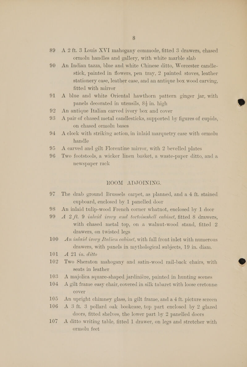 89 &lt;A 2 ft. 3 Louis XVI mahogany commode, fitted 3 drawers, chased ormolu handles and gallery, with white marble slab 90 An Indian tazza, blue and white Chinese ditto, Worcester candle- stick, painted in flowers, pen tray, 2 painted stoves, leather stationery case, leather case, and an antique box wood carving, fitted with mirror 91 A blue and white Oriental hawthorn pattern ginger jar, with panels decorated in utensils, 85 in. high 92 An antique Italian carved ivory box and cover 93 &lt;A pair of chased metal candlesticks, supported by figures of cupids, on chased ormolu bases 94 &lt;Aclock with striking action, in inlaid marquetry case with ormolu handle 95 A carved and gilt Florentine mirror, with 2 bevelled plates 96 Two footstools, a wicker linen basket, a waste-paper ditto, and a newspaper rack ROOM ADJOINING. 97 The drab ground Brussels carpet, as planned, and a 4 ft. stained cupboard, enclosed by 1 panelled door 98 An inlaid tulip-wood French corner whatnot, enclosed by 1 door 99 A 2 ft. 9 inlaid wory and tortorseshell cabinet, fitted 8 drawers, with chased metal top, on a walnut-wood stand, fitted 2 drawers, on twisted legs 100 An inlard iwory Italian cabinet, with fall front inlet with numerous drawers, with panels in mythological subjects, 19 in. diam. 101 A 21 2n. ditto 102 Two Sheraton mahogany and satin-wood rail-back chairs, with seats in leather 103 A majolica square-shaped jardinicre, painted in hunting scenes 104 A gilt frame easy chair, covered in silk tabaret with loose cretonne cover 105 An upright chimney glass, in gilt frame, and a 4 ft. picture screen 106 A 3 ft. 3 pollard oak bookease, top part enclosed by 2 glazed doors, fitted shelves, the lower part by 2 panelled doors 107 A ditto writing table, fitted 1 drawer, on legs and stretcher with ormolu feet  ©