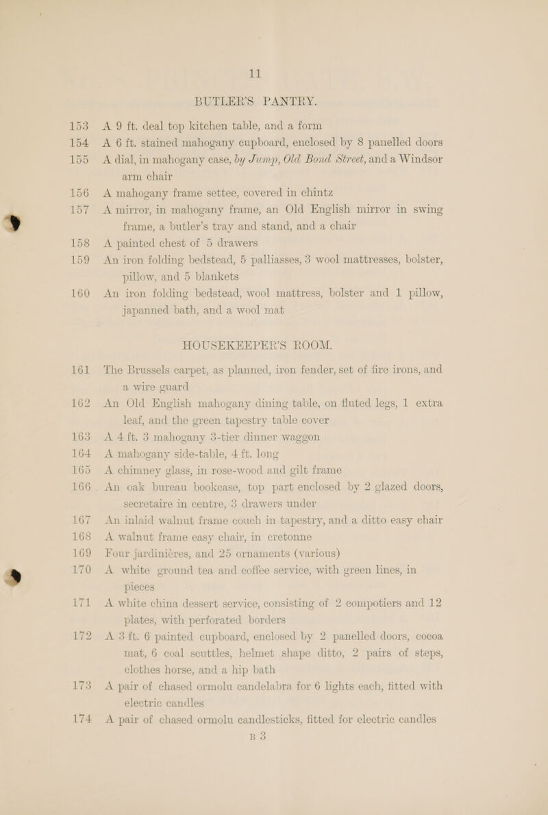 161 173 174 11 BUTLER’S PANTRY. A 9 ft. deal top kitchen table, and a form A 6 ft. stained mahogany cupboard, enclosed by 8 panelled doors A dial, in mahogany ease, by Jump, Old Bond Street, and a Windsor arm chair A mahogany frame settee, covered in chintz A mirror, in mahogany frame, an Old English mirror in swing frame, a butler’s tray and stand, and a chair A painted chest of 5 drawers An iron folding bedstead, 5 palliasses, 3 wool mattresses, bolster, pillow, and 5 blankets An iron folding bedstead, wool mattress, bolster and 1 pillow, japanned bath, and a wool mat HOUSEKEEPER’S ROOM. The Brussels carpet, as planned, iron fender, set of fire irons, and a wire guard An Old English mahogany dining table, on fluted legs, 1 extra leaf, and the green tapestry table cover A 4 ft. 5 mahogany 5-tier dinner waggon A mahogany side-table, 4 ft. long A chimney glass, in rose-wood and gilt frame An oak bureau bookcase, top part enclosed by 2 glazed doors, secretaire in centre, 3 drawers under An inlaid walnut frame couch in tapestry, and a ditto easy chair A walnut frame easy chair, in cretonne Four jardini¢res, and 25 ornaments (various) A white ground tea and coffee service, with green lines, in pieces A white china dessert service, consisting of 2 compotiers and 12 plates, with perforated borders A 5 ft. 6 painted cupboard, enclosed by 2 panelled doors, cocoa mat, 6 coal scuttles, helmet shape ditto, 2 pairs of steps, clothes horse, and a hip bath A pair of chased ormolu candelabra for 6 lights each, fitted with electric candles A pair of chased ormolu candlesticks, fitted for electric candles ) Bo