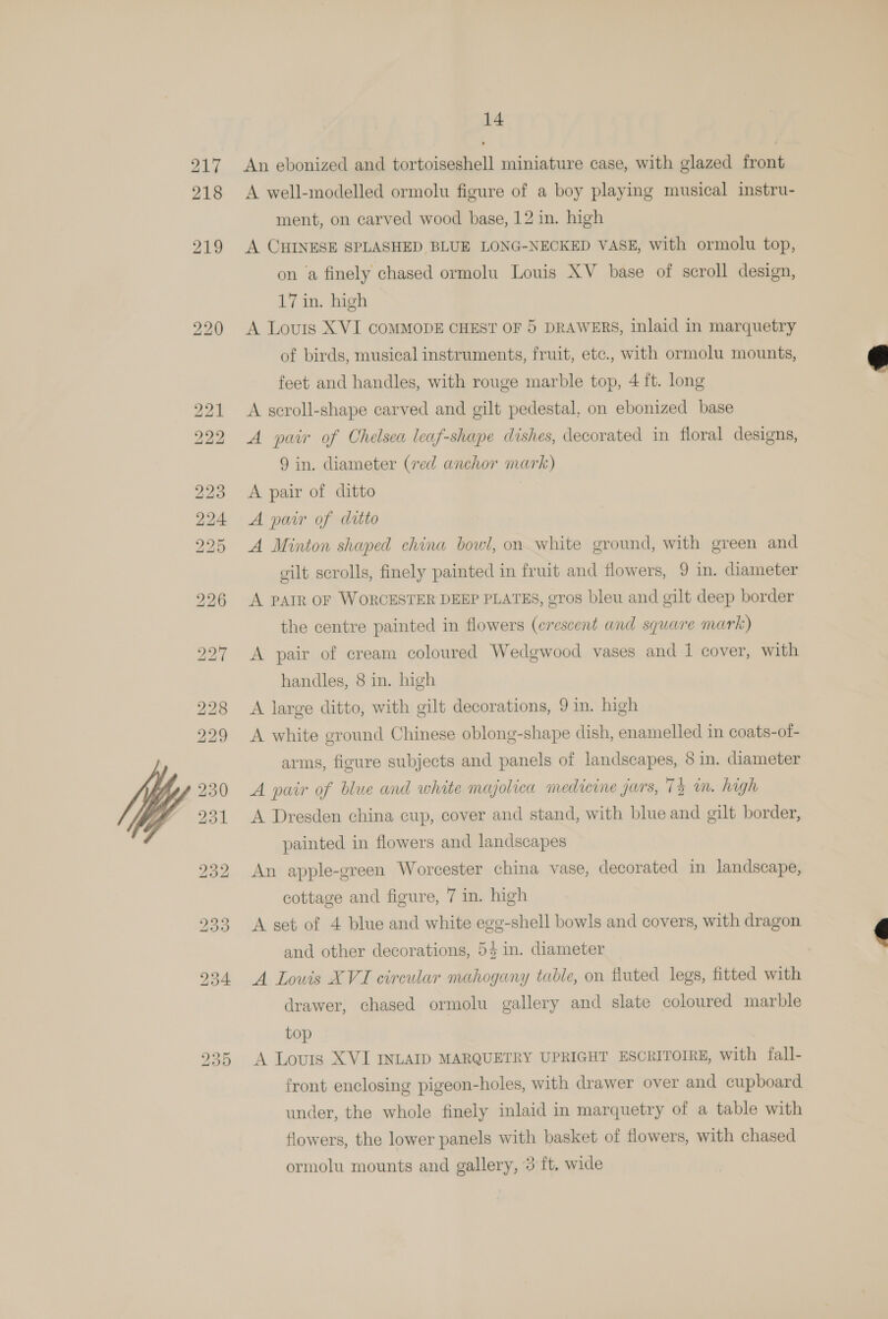 217 An ebonized and tortoiseshell miniature case, with glazed front 218 A well-modelled ormolu figure of a boy playing musical instru- ment, on carved wood base, 12 in. high 219 A CHINESE SPLASHED BLUE LONG-NECKED VASE, with ormolu top, on a finely chased ormolu Louis XV base of scroll design, 17 in. high 220 A Louis XVI COMMODE CHEST OF 5 DRAWERS, inlaid in marquetry of birds, musical instruments, fruit, etc., with ormolu mounts,  feet and handles, with rouge marble top, 4 ft. long 221 <A scroll-shape carved and gilt pedestal, on ebonized base 222 A pair of Chelsea leaf-shape dishes, decorated in floral designs, 9 in. diameter (ved anchor mark) 223 <A pair of ditto 224 A pair of ditto 225 A Minton shaped china bowl, on white ground, with green and gilt scrolls, finely painted in fruit and flowers, 9 in. diameter 296 A PAIR OF WORCESTER DEEP PLATES, gros bleu and gilt deep border the centre painted in flowers (crescent and square mark) 227 A pair of cream coloured Wedgwood vases and 1 cover, with handles, 8 in. high 228 A large ditto, with gilt decorations, 9 in. high 229 A white ground Chinese oblong-shape dish, enamelled in coats-of- arms, figure subjects and panels of landscapes, 8 in. diameter A pair of blue and white majolica medicine jars, 74 in. high A Dresden china cup, cover and stand, with blue and gilt border,  painted in flowers and landscapes 232 An apple-green Worcester china vase, decorated in landscape, cottage and figure, 7 in. high 233 A set of 4 blue and white egg-shell bowls and covers, with dragon Qe)  and other decorations, 54 in. diameter 934 A Louis XVI circular mahogany table, on fluted legs, fitted with drawer, chased ormolu gallery and slate coloured marble top 2935 A Louis XVI INLAID MARQUETRY UPRIGHT ESCRITOIRE, with fall- front enclosing pigeon-holes, with drawer over and cupboard under, the whole finely inlaid in marquetry of a table with flowers, the lower panels with basket of flowers, with chased ormolu mounts and gallery, 3 ft, wide