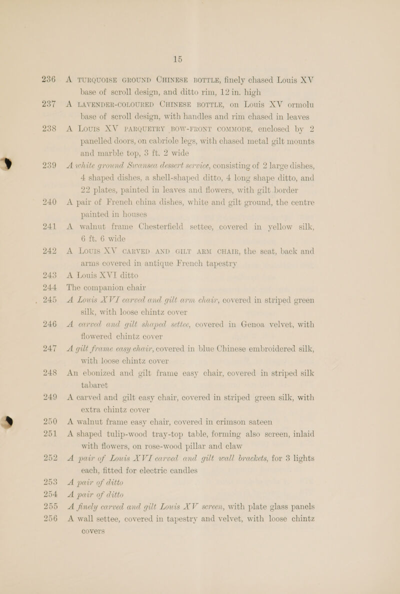 256 237 258 239 15 A TURQUOISE GROUND CHINESE BOTTLE, finely chased Louis X V base of scroll design, and ditto rim, 12 in. high A LAVENDER-COLOURED CHINESE BOTTLE, on Louis XV ormolu base of scroll design, with handles and rim chased in leaves A Lovis XV PARQUETRY BOW-FRONT COMMODE, enclosed by 2 panelled doors, on cabriole legs, with chased metal gilt mounts and marble top, 3 ft. 2 wide A white ground Swansea dessert service, consisting of 2 large dishes, 4 shaped dishes, a shell-shaped ditto, 4 long shape ditto, and 22 plates, painted in leaves and flowers, with gilt border A pair of French china dishes, white and gilt ground, the centre painted in houses A walnut frame Chesterfield settee, covered in yellow silk, 6 ft. 6 wide A Louis XV CARVED. AND GILT ARM CHAIR, the seat, back and arms covered in antique French tapestry A Louis XVI ditto The companion chair A Lows XVI carved and gilt arm chav, covered in striped green silk, with loose chintz cover A carved and gilt shaped settee, covered in Genoa velvet, with flowered chintz cover A gilt frame easy chair, covered in blue Chinese embroidered silk, with loose chintz cover An ebonized and gilt frame easy chair, covered in striped silk tabaret A carved and gilt easy chair, covered in striped green silk, with extra chintz cover A walnut frame easy chair, covered in crimson sateen A shaped tulip-wood tray-top table, forming also screen, inlaid with flowers, on rose-wood pillar and claw A pair of Louwis XVI carved and gilt wall brackets, for 3 lights each, fitted for electric candles A pair of ditto A pair of ditto A finely carved and gilt Lowis XV screen, with plate glass panels A wall settee, covered in tapestry and velvet, with loose chintz