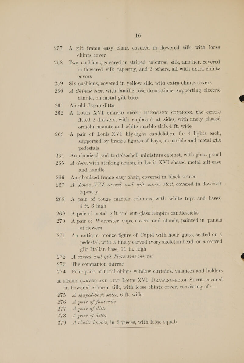 257 A gilt frame easy chair, covered in flowered silk, with loose chintz cover i aie 258 Two cushions, covered in striped coloured silk, another, covered in flowered silk tapestry, and 3 others, all with extra chintz covers 259 Six cushions, covered in yellow silk, with extra chintz covers 260 A Chinese vase, with famille rose decorations, supporting electric candle, on metal gilt base 261 An old Japan ditto 262 A Louis XVI SHAPED FRONT MAHOGANY COMMODE, the centre fitted 2 drawers, with cupboard at sides, with finely chased ormolu mounts and white marble slab, 4 ft. wide 263 A pair of Louis XVI lily-light candelabra, for 4 lights each, supported by bronze figures of boys, on marble and metal gilt pedestals  264 An ebonized and tortoiseshell miniature cabinet, with glass panel 265 A clock, with striking action, in Louis XVI chased metal gilt case and handle 266 An ebonized frame easy chair, covered in black sateen 267 A Louis XVI carved and gilt music stool, covered in flowered tapestry 268 A pair of rouge marble columns, with white tops and bases, 4 ft. 6 high 269 <A pair of metal gilt and cut-glass Empire candlesticks 270 A pair of Worcester cups, covers and stands, painted in panels of flowers 271 An antique bronze figure of Cupid with hour glass, seated on a pedestal, with a finely carved ivory skeleton head, on a carved gilt Italian base, 11 in. high 272 A carved and gilt Florentine mirror é 273 The companion mirror 274 Four pairs of floral chintz window curtains, valances and holders A FINELY CARVED AND GILT Louis XVI DRrawING-ROOM SUITE, covered in flowered crimson silk, with loose chintz cover, consisting of :— 275 A shaped-back settee, 6 ft. wide 276 A pair of fautewils 277 A pair of ditto 278 A pair of ditto 279 A chaise longue, in 2 pieces, with loose squab 
