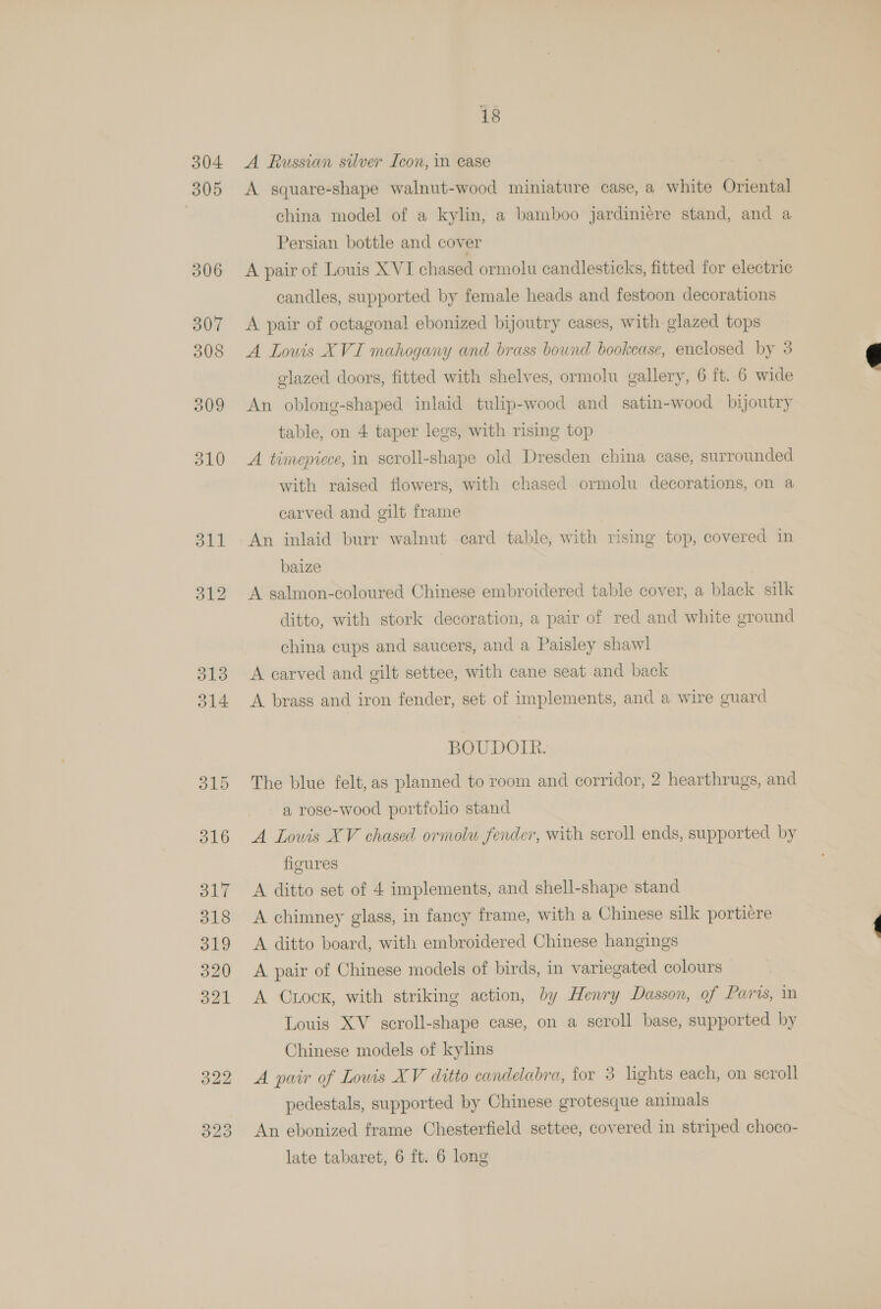 304 305 323 18 A Russian silver Icon, in case A square-shape walnut-wood miniature case, a white Oriental china model of a kylin, a bamboo jardiniere stand, and a Persian bottle and cover A pair of Louis XVI chased ormolu candlesticks, fitted for electric candles, supported by female heads and festoon decorations A pair of octagonal ebonized bijoutry cases, with glazed tops A Louis XVI mahogany and brass bound bookcase, enclosed by 3 glazed doors, fitted with shelves, ormolu gallery, 6 ft. 6 wide An oblong-shaped inlaid tulip-wood and satin-wood bijoutry table, on 4 taper legs, with rising top A timepiece, in scroll-shape old Dresden china case, surrounded with raised flowers, with chased ormolu decorations, on a carved and gilt frame An inlaid burr walnut card table, with rising top, covered in baize A salmon-coloured Chinese embroidered table cover, a black silk ditto, with stork decoration, a pair of red and white ground china cups and saucers, and a Paisley shawl A brass and iron fender, set of implements, and a wire guard BOUDOIR. The blue felt, as planned to room and corridor, 2 hearthrugs, and a rose-wood portfolio stand A Lowis XV chased ormolw fender, with scroll ends, supported by figures A chimney glass, in fancy frame, with a Chinese silk portiere A ditto board, with embroidered Chinese hangings A pair of Chinese models of birds, in variegated colours A Cuock, with striking action, by Henry Dasson, of Paris, m Louis XV sceroll-shape case, on a scroll base, supported by Chinese models of kylins A pair of Lowis XV ditto candelabra, for 3 lights each, on scroll pedestals, supported by Chinese grotesque animals An ebonized frame Chesterfield settee, covered in striped choco- late tabaret, 6 ft. 6 long 