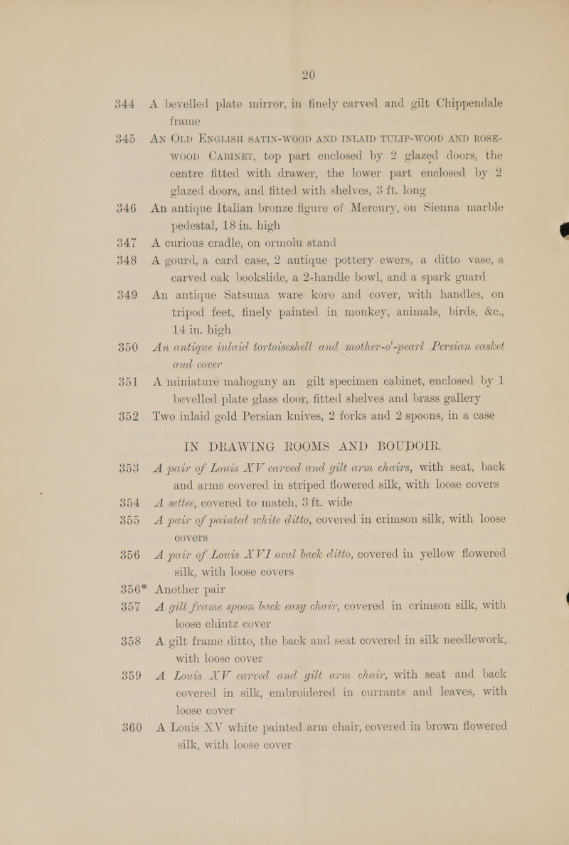 360 A bevelled plate mirror, in finely carved and gilt Chippendale frame AN OLD ENGLISH SATIN-WOOD AND INLAID TULIP-WOOD AND ROSE- Woop CABINET, top part enclosed by 2 glazed doors, the centre fitted with drawer, the lower part enclosed by 2 glazed doors, and fitted with shelves, 3 ft. long An antique Italian bronze figure of Mercury, on Sienna marble pedestal, 18 in. high A curious cradle, on ormolu stand A gourd, a card case, 2 antique pottery ewers, a ditto vase, a carved oak bookslide, a 2-handle bowl, and a spark guard An antique Satsuma ware koro and cover, with handles, on tripod feet, finely painted in monkey, animals, birds, &amp;c., 14 in. high An antique inlaid tortoiseshell and mother-o’-pearl Persian casket and cover A miniature mahogany an gilt specimen cabinet, enclosed by 1 bevelled plate glass door, fitted shelves and brass gallery Two inlaid gold Persian knives, 2 forks and 2 spoons, in a case IN DRAWING ROOMS AND BOUDOIR. A pair of Lowis XV carved and gilt arm chairs, with seat, back and arms covered in striped flowered silk, with loose covers A. settee, covered to match, 3 ft. wide A pair of painted white ditto, covered in crimson silk, with loose A pair of Lowis XVI oval back ditto, covered in yellow flowered silk, with loose covers Another pair A gilt frame spoon back easy chair, covered in crimson silk, with loose chintz cover A gilt frame ditto, the back and seat covered in silk needlework, with loose cover A Louis XV carved and gilt arm chair, with seat and back covered in silk, embroidered in currants and leaves, with loose cover A Louis XV white painted arm chair, covered in brown flowered silk, with loose cover | 