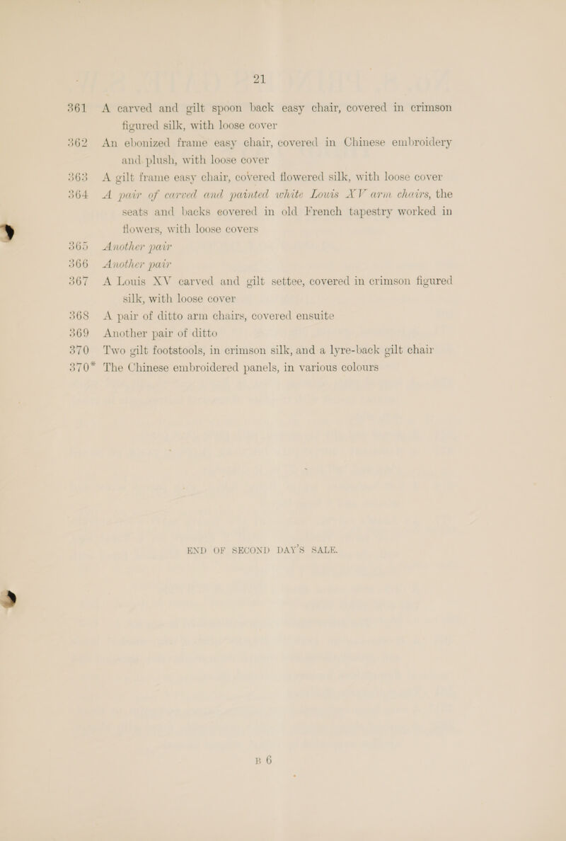 figured silk, with loose cover 362 An ebonized frame easy chair, covered in Chinese embroidery and plush, with loose cover 363 <A gilt frame easy chair, covered flowered silk, with loose cover 364. A pair of carved and painted white Louis XV arin chairs, the seats and backs eovered in old French tapestry worked in flowers, with loose covers 3060 Another parr 366 Another pair 367 A Louis XV carved and gilt settee, covered in crimson figured silk, with loose cover 368 <A pair of ditto arm chairs, covered ensuite 369 Another pair of ditto 370 Two gilt footstools, in crimson silk, and a lyre-back gilt chair 370* The Chinese embroidered panels, in various colours END OF SECOND DAY’S SALE.