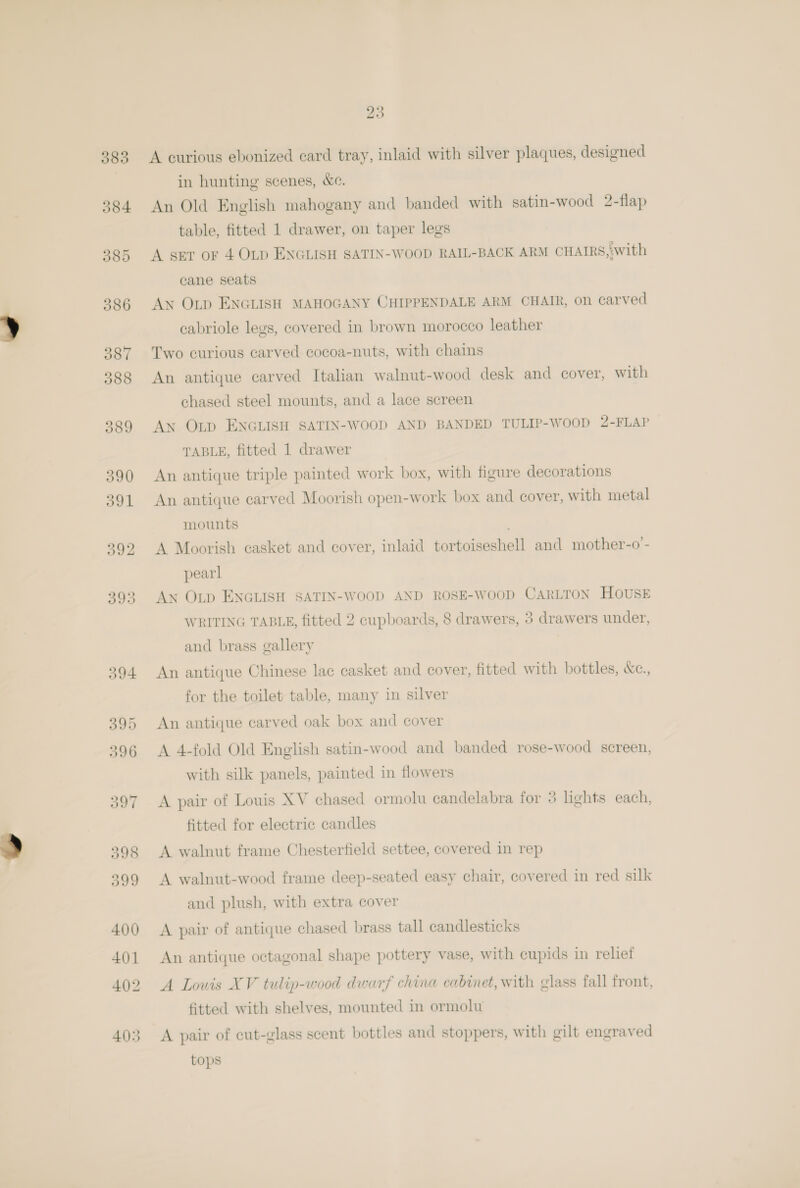 3835 395 396 23 A curious ebonized card tray, inlaid with silver plaques, designed in hunting scenes, &amp;e. An Old English mahogany and banded with satin-wood 2-flap table, fitted 1 drawer, on taper legs A set or 4 OLD ENGLISH SATIN-WOOD RAIL-BACK ARM CHAIRS, with cane seats Ax OLp ENGLISH MAHOGANY CHIPPENDALE ARM CHAIR, on carved cabriole legs, covered in brown morocco leather Two curious carved cocoa-nuts, with chaims An antique carved Italian walnut-wood desk and cover, with chased steel mounts, and a lace screen An Otp ENGLISH SATIN-WOOD AND BANDED TULIP-WOOD 2-FLAP TABLE, fitted 1 drawer An antique triple painted work box, with figure decorations An antique carved Moorish open-work box and cover, with metal mounts A Moorish casket and cover, inlaid tortoiseshell and mother-o- pearl An OLD ENGLISH SATIN-WOOD AND ROSE-WOOD CARLTON HOUSE WRITING TABLE, fitted 2 cupboards, 8 drawers, 3 drawers under, and brass gallery An antique Chinese lac casket and cover, fitted with bottles, &amp;c., for the toilet table, many in silver An antique carved oak box and cover A 4-fold Old English satin-wood and banded rose-wood screen, with silk panels, painted in flowers A pair of Louis XV chased ormolu candelabra for 3 lights each, fitted for electric candles A walnut frame Chesterfield settee, covered in rep A walnut-wood frame deep-seated easy chair, covered in red silk and plush, with extra cover A pair of antique chased brass tall candlesticks An antique octagonal shape pottery vase, with cupids in reliet A Louis XV tulip-wood dwarf china cabinet, with glass fall front, fitted with shelves, mounted in ormolu A pair of cut-glass scent bottles and stoppers, with gilt engraved tops