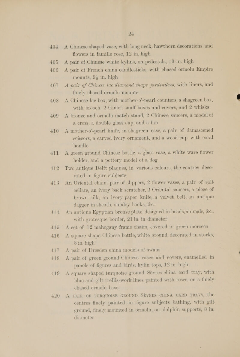+04 405 406 407 408 409 410 411 414 415 416 417 +18 419 420 24 A Chinese shaped vase, with long neck, hawthorn decorations, and flowers in famille rose, 12 in. high A pair of Chinese white kylins, on pedestals, 10 in. high A pair of French china candlesticks, with chased ormolu Empire mounts, 94 in. high A pair of Chinese lac diamond shape jardiniéres, with liners, and finely chased ormolu mounts A Chinese lac box, with mother-o’-pearl counters, a shagreen box, with brooch, 2 Ginori snuff boxes and covers, and 2 whisks A bronze and ormolu match stand, 2 Chinese saucers, a model of a cross, a double glass cup, and a fan A mother-o’-pearl knife, in shagreen case, a pair of damascened scissors, a carved ivory ornament, and a wood cup with coral handle A green ground Chinese bottle, a glass vase, a white ware flower holder, and a pottery model of a dog Two antique Delft plaques, in various colours, the centres deco- rated in figure subjects An Oriental chain, pair of slippers, 2 flower vases, a pair of salt cellars, an ivory back scratcher, 2 Oriental saucers, a piece of brown silk, an ivory paper knife, a velvet belt, an antique dagger in sheath, sundry books, &amp;c. An antique Egyptian bronze plate, designed in heads, animals, &amp;c., with grotesque border, 21 in. in diameter A set of 12 mahogany frame chairs, covered in green morocco A square shape Chinese bottle, white ground, decorated in storks, 8 in. high A pair of Dresden china models of swans A pair of green ground Chinese vases and covers, enamelled in panels of figures and birds, kylin tops, 12 in. high A square shaped turquoise ground Sévres china card tray, with blue and gilt trellis-work lines painted with roses, on a finely chased ormolu base A PAIR OF TURQUOISE GROUND SEVRES CHINA CARD TRAYS, the centres finely painted in figure subjects bathing, with gilt eround, finely mounted in ormolu, on dolphin supports, 8 i. ciameter
