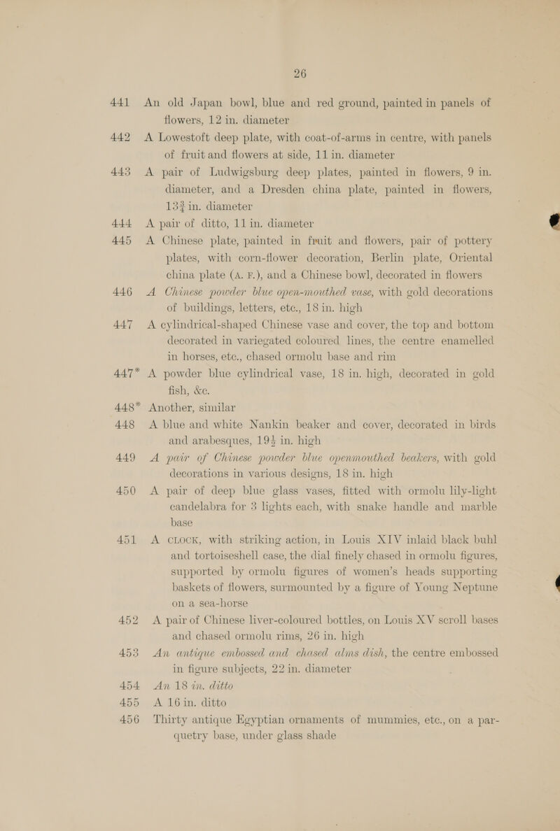 445 26 An old Japan bowl, blue and red ground, painted in panels of flowers, 12 in. diameter A Lowestoft deep plate, with coat-of-arms in centre, with panels of fruit and flowers at side, 11 in. diameter A pair of Ludwigsburg deep plates, painted in flowers, 9 in. diameter, and a Dresden china plate, painted in flowers, 132 in. diameter A Chinese plate, painted in fruit and flowers, pair of pottery plates, with corn-flower decoration, Berlin plate, Oriental china plate (A. F.), and a Chinese bowl, decorated in flowers A Chinese powder blue open-mouthed vase, with gold decorations of buildings, letters, etc., 18 in. high A cylindrical-shaped Chinese vase and cover, the top and bottom decorated in variegated coloured hnes, the centre enamelled in horses, ete., chased ormolu base and rim A powder blue cylindrical vase, 18 in. high, decorated in gold fish, &amp;e. A blue and white Nankin beaker and cover, decorated in birds and arabesques, 193 in. high A pur of Chinese powder blue openmouthed beakers, with gold decorations in various designs, 18 in. high A pair of deep blue glass vases, fitted with ormolu lily-heht candelabra for 3 lights each, with snake handle and marble base A cLocK, with striking action, in Louis XIV inlaid black buhl and tortoiseshell case, the dial finely chased in ormolu figures, supported by ormolu figures of women’s heads supporting baskets of flowers, surmounted by a figure of Young Neptune on a sea-horse A pair of Chinese liver-coloured bottles, on Louis XV scroll bases and chased ormolu rims, 26 in. high An antique embossed and chased alms dish, the centre embossed in figure subjects, 22 in. diameter An 18 wm. ditto A 16 in. ditto Thirty antique Egyptian ornaments of mummies, etc., on a par- quetry base, under glass shade