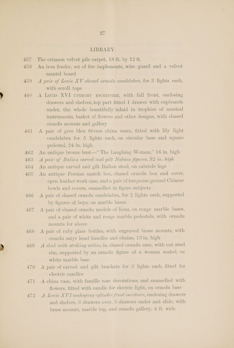 461 27 LIBRARY. with scroll tops A Louis XVI upriGHT ESCRITOIRE, with fall front, enclosing drawers and shelves, top part fitted 1 drawer with cupboards under, the whole beautifully inlaid in trophies of musical instruments, basket of flowers and other designs, with chased ormolu mounts and gallery A pair of gros bleu Sévres china vases, fitted with lly light candelabra for 5 lights each, on circular base and square pedestal, 24 in. high An antique bronze bust—“ The Laughing Woman,” 16 in. high A pair of Italian carved and gilt Nubian figures, 52 in. high An antique carved and gilt Italian stool, on cabriole legs An antique Persian match box, chased ormolu box and cover, open leather work case, and a pair of turquoise ground Chinese bowls and covers, enamelled in figure subjects A pair of chased ormolu candelabra, for 2 lights each, supported by figures of boys, on marble bases A pair of chased ormolu models of lions, on rouge marble bases, and a pair of white and rouge marble pedestals, with ormolu mounts for above A pair of ruby glass bottles, with engraved brass mounts, with ormolu satyr head handles and chains, 13 in. high A clock with striking action, in chased ormolu case, with cut steel rim, supported by an ormolu figure of a woman seated, on white marble base A pair of carved and gilt brackets for 2 lights each, fitted for electric candles A china vase, with famille rose decorations, and enamelled with flowers, fitted with candle for electric light, on ormolu base A Lowis XVI mahogany cylinder front eseritotre, enclosing drawers and shelves, 3 drawers over, 5 drawers under and slide, with brass mounts, marble top, and ormolu gallery, 4 ft. wide
